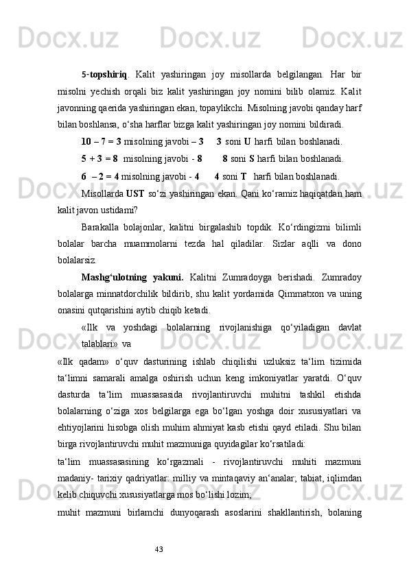 435- topshiriq .   Kalit   yashiringan   joy   misollarda   belgilangan.   Har   bir
misolni   yechish   orqali   biz   kalit   yashiringan   joy   nomini   bilib   olamiz.   Kalit
javonning qaerida   yashiringan ekan, topaylikchi. Misolning javobi qanday harf
bilan boshlansa, o‘sha   harflar   bizga   kalit   yashiringan   joy   nomini   bildiradi.
10   –   7   =   3   misolning   javobi   –   3       3   soni   U   harfi   bilan   boshlanadi.
5   +   3   =   8   misolning   javobi   -   8          8   soni   S   harfi   bilan   boshlanadi.
6   –   2   =   4   misolning javobi -   4        4   soni   T   harfi   bilan boshlanadi.
Misollarda   UST   so‘zi yashiringan ekan. Qani ko‘ramiz haqiqatdan ham
kalit   javon   ustidami?
Barakalla   bolajonlar,   kalitni   birgalashib   topdik.   Ko‘rdingizmi   bilimli
bolalar   barcha   muammolarni   tezda   hal   qiladilar.   Sizlar   aqlli   va   dono
bolalarsiz.
Mashg‘ulotning   yakuni.   Kalitni   Zumradoyga   berishadi.   Zumradoy
bolalarga   minnatdorchilik   bildirib,   shu   kalit   yordamida   Qimmatxon   va   uning
onasini   qutqarishini   aytib   chiqib   ketadi.
«Ilk   va   yoshdagi   bolalarning   rivojlanishiga   qo‘yiladigan   davlat
talablari»   va
«Ilk   qadam»   o‘quv   dasturining   ishlab   chiqilishi   uzluksiz   ta ‘ lim   tizimida
ta ‘ limni   samarali   amalga   oshirish   uchun   keng   imkoniyatlar   yaratdi.   O‘quv
dasturda   ta ‘ lim   muassasasida   rivojlantiruvchi   muhitni   tashkil   etishda
bolalarning   o‘ziga   xos   belgilarga   ega   bo‘lgan   yoshga   doir   xususiyatlari   va
ehtiyojlarini hisobga olish muhim ahmiyat kasb etishi qayd etiladi. Shu bilan
birga rivojlantiruvchi muhit mazmuniga quyidagilar ko‘rsatiladi:
ta ‘ lim   muassasasining   ko‘rgazmali   -   rivojlantiruvchi   muhiti   mazmuni
madaniy-  tarixiy qadriyatlar:  milliy va mintaqaviy an ‘ analar;  tabiat, iqlimdan
kelib chiquvchi xususiyatlarga mos bo‘lishi lozim;
muhit   mazmuni   birlamchi   dunyoqarash   asoslarini   shakllantirish,   bolaning 