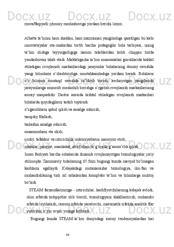 44muvaffaqiyatli ijtimoiy moslashuviga yordam berishi lozim.
Albatta ta ‘ limni ham shaklan, ham mazmunan yangilashga qaratilgan bu kabi
innovatsiyalar   ota-onalardan   tortib   barcha   pedagoglar   bola   tarbiyasi,   uning
ta ‘ lim   olishga   tayyorgarligiga   zamon   talablaridan   kelib   chiqqan   holda
yondashuvini talab etadi. Maktabgacha ta ‘ lim muassasalari guruhlarida tashkil
etiladigan   rivojlanish   markazlaridagi   jarayonlar   bolalarning   doimiy   ravishda
yangi   bilimlarni   o‘zlashtirishga,   mustahkamlashga   yordam   beradi.   Bolalarni
o‘z   bilimini   mustaqil   ravishda   to‘ldirib   borish,   kechayotgan   yangilanish
jarayonlariga munosib moslashib borishga o‘rgatish rivojlanish markazlarining
asosiy   maqsadidir.   Dastur   asosida   tashkil   etiladigan   rivojlanish   markazlari
bolalarda quyidagilarni tarkib toptiradi:
o‘zgarishlarni qabul qilish va amalga oshirish;
tanqidiy fikrlash;
tanlashni amalga oshirish;
muammolarni eta olish;
ijodiy, tafakkur va ixtirochilik imkoniyatlarini namoyon etish;
odamlar, jamiyat, mamlakat, atrof-olam to‘g‘risida g‘amxo‘rlik qilish.
Inson faoliyati barcha sohalarida dinamik rivojlanayotgan texnologiyalar joriy
etilmoqda. Zamonaviy bolalarning 65 foizi bugungi kunda mavjud bo‘lmagan
kasblarni   egallaydi.   Kelajakdagi   mutaxassislar   texnologiya,   ilm-fan   va
muhandislikning   turli   xil   sohalaridan   kompleks   ta ‘ lim   va   bilimlarga   muhtoj
bo‘ladi.
    STEAM farzandlarimizga - ixtirochilar, kashfiyotchilarning kelajak avlodi,
olim   sifatida   tadqiqotlar   olib   borish,   texnologiyani   shakllantirish,   muhandis
sifatida loyihalash, rassom sifatida yaratuvchi, matematik sifatida analitik fikr
yuritishni o‘yin orqali yuzaga keltiradi.
Bugungi   kunda   STEAM-ta ‘ lim   dunyodagi   asosiy   tendensiyalardan   biri 