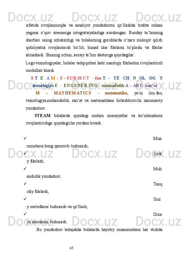 45sifatida   rivojlanmoqda   va   amaliyot   yondashuvni   qo‘llashda   beshta   sohani
yagona   o‘quv   sxemasiga   integratsiyalashga   asoslangan.   Bunday   ta ‘ limning
shartlari   uning   uzluksizligi   va   bolalarning   guruhlarda   o‘zaro   muloqot   qilish
qobiliyatini   rivojlantirish   bo‘lib,   bunad   ular   fikrlarni   to‘plashi   va   fikrlar
almashadi. Shuning uchun, asosiy ta ‘ lim dasturiga quyidagilar:
Lego-texnologiyalar, bolalar tadqiqotlari kabi mantiqiy fikrlashni rivojlantirish
modullari kiradi.S T	 E	 A	 M	 : S - S U B J E C T	 - fan	 
T   -      TE     CH   N   OL   OG     Y
-   texnologiya   E   -   E N G E N E R   ING   -   muxandislik   A   –   ART-   san ‘ at
M   –   M A T H E M A T I C S   -   matematika,   ya ‘ ni   ilm-fan,
texnologiya,muhandislik,   san ‘ at   va   matematikani   birlashtiruvchi   zamonaviy
yondashuv.
STEAM   bolalarda   quyidagi   muhim   xususiyatlar   va   ko‘nikmalarni
rivojlantirishga   quyidagicha   yordam   beradi:
 Mua
mmolarni keng qamrovli tushunish;
 Ijodi
y fikrlash;
 Muh
andislik yondashuv;
 Tanq
idiy fikrlash;
 Ilmi
y metodlarni tushunish va qo‘llash;
 Diza
yn asoslarini tushunish.
Bu   yondashuv   kelajakda   bolalarda   hayotiy   muammolarni   hal   etishda 