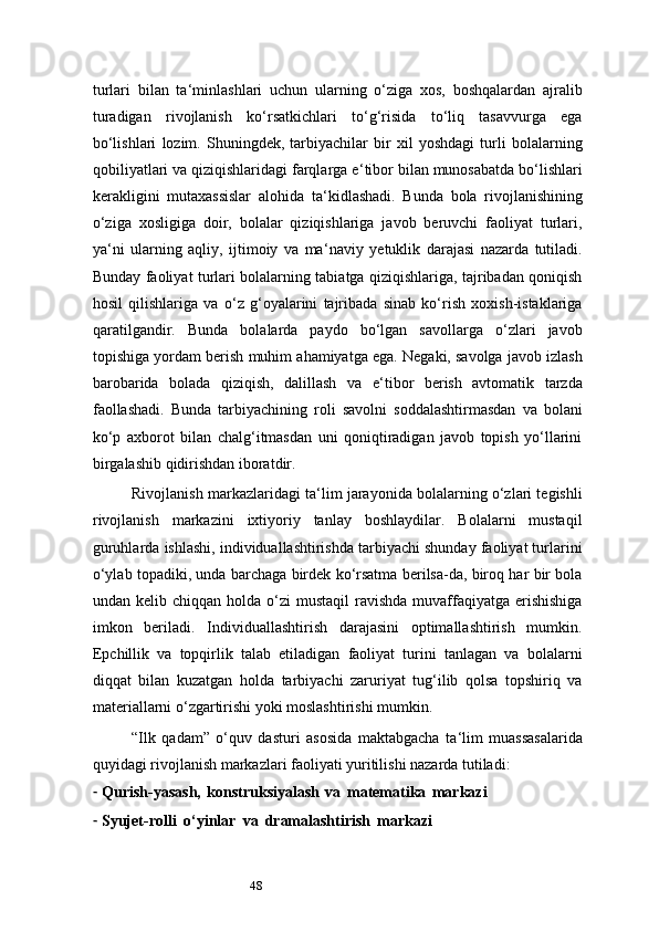 48turlari   bilan   ta ‘ minlashlari   uchun   ularning   o‘ziga   xos,   boshqalardan   ajralib
turadigan   rivojlanish   ko‘rsatkichlari   to‘g‘risida   to‘liq   tasavvurga   ega
bo‘lishlari   lozim.   Shuningdek,   tarbiyachilar   bir   xil   yoshdagi   turli   bolalarning
qobiliyatlari va qiziqishlaridagi farqlarga e ‘ tibor bilan munosabatda bo‘lishlari
kerakligini   mutaxassislar   alohida   ta ‘ kidlashadi.   Bunda   bola   rivojlanishining
o‘ziga   xosligiga   doir,   bolalar   qiziqishlariga   javob   beruvchi   faoliyat   turlari,
ya ‘ ni   ularning   aqliy,   ijtimoiy   va   ma ‘ naviy   yetuklik   darajasi   nazarda   tutiladi.
Bunday faoliyat turlari bolalarning tabiatga qiziqishlariga, tajribadan qoniqish
hosil   qilishlariga   va   o‘z   g‘oyalarini   tajribada   sinab   ko‘rish   xoxish-istaklariga
qaratilgandir.   Bunda   bolalarda   paydo   bo‘lgan   savollarga   o‘zlari   javob
topishiga yordam berish muhim ahamiyatga ega. Negaki, savolga javob izlash
barobarida   bolada   qiziqish,   dalillash   va   e ‘ tibor   berish   avtomatik   tarzda
faollashadi.   Bunda   tarbiyachining   roli   savolni   soddalashtirmasdan   va   bolani
ko‘p   axborot   bilan   chalg‘itmasdan   uni   qoniqtiradigan   javob   topish   yo‘llarini
birgalashib qidirishdan iboratdir.
Rivojlanish markazlaridagi ta ‘ lim jarayonida bolalarning o‘zlari tegishli
rivojlanish   markazini   ixtiyoriy   tanlay   boshlaydilar.   Bolalarni   mustaqil
guruhlarda ishlashi, individuallashtirishda tarbiyachi shunday faoliyat turlarini
o‘ylab topadiki, unda barchaga birdek ko‘rsatma berilsa-da, biroq har bir bola
undan kelib  chiqqan  holda o‘zi  mustaqil  ravishda  muvaffaqiyatga  erishishiga
imkon   beriladi.   Individuallashtirish   darajasini   optimallashtirish   mumkin.
Epchillik   va   topqirlik   talab   etiladigan   faoliyat   turini   tanlagan   va   bolalarni
diqqat   bilan   kuzatgan   holda   tarbiyachi   zaruriyat   tug‘ilib   qolsa   topshiriq   va
materiallarni o‘zgartirishi yoki moslashtirishi mumkin.
“Ilk   qadam”   o‘quv   dasturi   asosida   maktabgacha   ta ‘ lim   muassasalarida
quyidagi rivojlanish markazlari faoliyati yuritilishi nazarda tutiladi:
- Qurish-yasash,   konstruksiyalash   va   matematika   markazi
- Syujet-rolli   o‘yinlar   va   dramalashtirish   markazi 