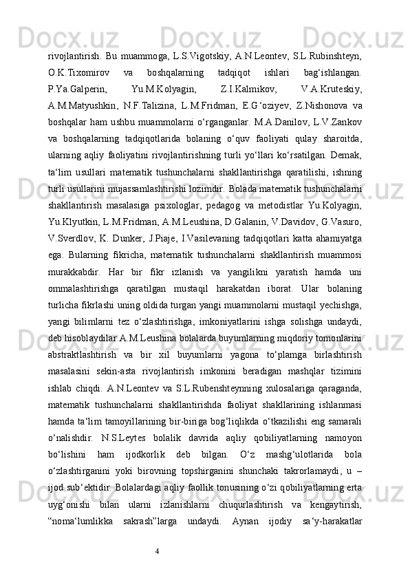 4rivojlantirish.   Bu   muammoga,   L.S.Vigotskiy,   A.N.Leontev,   S.L.Rubinshteyn,
O.K.Tixomirov   va   boshqalarning   tadqiqot   ishlari   bag‘ishlangan.
P.Ya.Galperin,   Yu.M.Kolyagin,   Z.I.Kalmikov,   V.A.Kruteskiy,
A.M.Matyushkin,   N.F.Talizina,   L.M.Fridman,   E.G ‘ oziyev,   Z.Nishonova   va
boshqalar   ham   ushbu   muammolarni   o‘rganganlar.   M.A.Danilov,   L.V.Zankov
va   boshqalarning   tadqiqotlarida   bolaning   o‘quv   faoliyati   qulay   sharoitda,
ularning   aqliy   faoliyatini   rivojlantirishning   turli   yo‘llari   ko‘rsatilgan.   Demak,
ta ‘ lim   usullari   matematik   tushunchalarni   shakllantirishga   qaratilishi,   ishning
turli usullarini mujassamlashtirishi lozimdir.   Bolada matematik tushunchalarni
shakllantirish   masalasiga   psixologlar,   pedagog   va   metodistlar   Yu.Kolyagin,
Yu.Klyutkin, L.M.Fridman, A.M.Leushina, D.Galanin, V.Davidov, G.Vasuro,
V.Sverdlov,   K.   Dunker,   J.Piaje,   I.Vasilevaning   tadqiqotlari   katta   ahamiyatga
ega.   Bularning   fikricha,   matematik   tushunchalarni   shakllantirish   muammosi
murakkabdir.   Har   bir   fikr   izlanish   va   yangilikni   yaratish   hamda   uni
ommalashtirishga   qaratilgan   mustaqil   harakatdan   iborat.   Ular   bolaning
turlicha fikrlashi uning oldida turgan yangi muammolarni mustaqil yechishga,
yangi   bilimlarni   tez   o‘zlashtirishga,   imkoniyatlarini   ishga   solishga   undaydi,
deb hisoblaydilar. A.M.Leushina bolalarda buyumlarning miqdoriy tomonlarini
abstraktlashtirish   va   bir   xil   buyumlarni   yagona   to‘plamga   birlashtirish
masalasini   sekin-asta   rivojlantirish   imkonini   beradigan   mashqlar   tizimini
ishlab   chiqdi.   A.N.Leontev   va   S.L.Rubenshteynning   xulosalariga   qaraganda,
matematik   tushunchalarni   shakllantirishda   faoliyat   shakllarining   ishlanmasi
hamda   ta ‘ lim   tamoyillarining   bir-biriga   bog‘liqlikda   o‘tkazilishi   eng   samarali
o‘nalishdir.   N.S.Leytes   bolalik   davrida   aqliy   qobiliyatlarning   namoyon
bo‘lishini   ham   ijodkorlik   deb   bilgan.   O‘z   mashg‘ulotlarida   bola
o‘zlashtirganini   yoki   birovning   topshirganini   shunchaki   takrorlamaydi,   u   –
ijod sub ‘ ektidir. Bolalardagi aqliy faollik tonusining o‘zi qobiliyatlarning erta
uyg‘onishi   bilan   ularni   izlanishlarni   chuqurlashtirish   va   kengaytirish,
“noma ‘ lumlikka   sakrash”larga   undaydi.   Aynan   ijodiy   sa ‘ y-harakatlar 