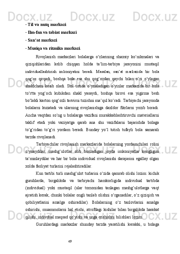 49-Til	 va	 nutq	 markazi
-	
Ilm-fan	 va	 tabiat	 markazi
-	
San	‘at	 markazi
-	
Musiqa va	 ritmika	 markazi	.
Rivojlanish   markazlari   bolalarga   o‘zlarining   shaxsiy   ko‘nikmalari   va
qiziqishlaridan   kelib   chiqqan   holda   ta ‘ lim-tarbiya   jarayonini   mustaqil	
individuallashtirish	 imkoniyatini	 beradi.	 Masalan,	 san	‘at markazida	 bir	 bola	
qog‘oz	 
qirqadi,   boshqa   bola   esa   shu   qog‘ozdan   qaychi   bilan   o‘zi   o‘ylagan
shaklchani   kesib   oladi.   Stol   ustida   o‘ynaladigan   o‘yinlar   markazida   bir   bola
to‘rtta   yog‘och   kubikdan   shakl   yasaydi,   boshqa   birovi   esa   yigirma   besh
bo‘lakli   karton qog‘ozli tasvirni tuzishni ma ‘ qul ko‘radi. Tarbiyachi jarayonda
bolalarni   kuzatadi   va   ularning   rivojlanishiga   daxldor   fikrlarni   yozib   boradi.
Ancha vaqtdan so‘ng u bolalarga vazifani murakkablashtiruvchi materiallarni
taklif   etadi   yoki   vaziyatga   qarab   ana   shu   vazifalarni   bajarishda   bolaga
to‘g‘ridan   to‘g‘ri   yordam   b eradi.   Bunday   yo‘l   tutish   tufayli   bola   samarali
tarzda   rivojlanadi.
Tarbiyachilar   rivojlanish   markazlarida   bolalarning   yordamchilari   rolini
o‘ynaydilar,   mashg‘ulotlar   olib   boriladigan   joyda   imkoniyatlar   kengligini
ta ‘ minlaydilar   va   har   bir   bola   individual   rivojlanishi   darajasini   egallay   olgan
xolda   faoliyat   turlarini   rejalashtiradilar.
Kun   tartibi   turli   mashg‘ulot   turlarini   o‘zida   qamrab   olishi   lozim:   kichik
guruhlarda,   birgalikda   va   tarbiyachi   hamkorligida   individual   tartibda
(individual)   yoki   mustaqil   (ular   tomonidan   tanlagan   mashg‘ulotlarga   vaqt
ajratish kerak, chunki   bolalar   ongli   tanlab   olishni   o‘rganadilar,   o‘z   qiziqish   va
qobiliyatlarini   amalga   oshiradilar).   Bolalarning   o‘z   tanlovlarini   amalga
oshirishi,   muammolarni   hal   etishi,   atrofdagi   kishilar   bilan   birgalikda   harakat
qilishi, indivdual maqsad qo‘yishi va unga   erishishni   bilishlari   lozim.
Guruhlardagi   markazlar   shunday   tarzda   yaratilishi   kerakki,   u   bolaga 