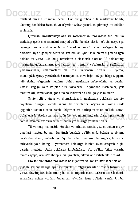 50mustaqil   tanlash   imkonini   bersin.   Har   bir   guruhda   6   ta   markazlar   bo‘lib,
ularning   har   birida   izlanish   va   o‘yinlar   uchun   yetarli   miqdordagi   materiallar
saqlanadi.
Qurilish,   konstruksiyalash   va   matematika   markazi da   turli   xil   va
shakldagi qurilish elementlari mavjud bo‘lib, bolalar ulardan o‘z fantaziyasiga
tayangan   xolda   inshootlar   bunyod   etadilar:   misol   uchun   ko‘rgan   tarixiy
obidalari, uylar, garajlar, ferma va shu kabilar. Qurilish bilan mashg‘ul bo‘lgan
bolalar   bu   yerda   juda   ko‘p   narsalarni   o‘zlashtirib   oladilar.   U   bolalarning
matematik   qobiliyatlarini   rivojlantirishga,   ijtimoiy   ko‘nikmalarni   egallashga
yordamlashadi,   muammolarni   xal   etish   tajribasini   beradi.   Bu   yerda,
shuningdek, ijodiy yondashishni namoyon etish va bajariladigan ishga diqqatni
jalb   etishni   o‘rganish   mumkin.   Ushbu   markazga   tarbiyachilar   va   bolalar
xoxish-istagiga   ko‘ra   ko‘plab   turli   narsalarni   –   o‘yinchoq   mashinalar,   yuk
mashinalari, samolyotlar, gazlama bo‘laklarini qo‘shib qo‘yish mumkin.
Syujet-rolli   o‘yinlar   va   dramalashtirish   markazida   bolalarda   haqiqiy
hayotdan   olingan   kichik   sahna   ko‘rinishlarini   o‘ynashga   xoxish-istak
uyg‘otish   uchun   albatta   kerakli   kiyimlar   va   boshqa   narsalar   bo‘lishi   zarur.
Bular   ularda   atrofda   nimalar   sodir   bo‘layotganini   anglash,   ularni   ajrata   olish
hamda hayotda o‘z o‘rinlarini tushunib yetishlariga yordam beradi.
Til   va   nutq   markazida   kitoblar   va   eshitish   hamda   yozish   uchun   o‘quv
qurollari   mavjud   bo‘ladi.   Bu   tinch   burchak   bo‘lib,   unda   bolalar   kitoblarni
qarab chiqishlari, bir-birlariga o‘qib berishlari mumkin. Shuningdek, bu yerda
tarbiyachi   yoki   ko‘ngilli   yordamchi   bolalarga   kitobni   ovoz   chiqarib   o‘qib
berishi   mumkin.   Unda   bolalarga   kitobchalarni   o‘z   qo‘llari   bilan   yasash,
mavzu(syujet)larni o‘ylab topish va ijro etish, hikoyalar eshitish taklif etiladi.
Ilm-fan   va   tabiat   markazi da boshqotirma   va   konstruktor   kabi   bolalar
yig‘ishi   va   bo‘laklarga   ajratishi   mumkin   bo‘lgan   narsalar   bo‘lishi   lozim.   Bu
yerda,   shuningdek,   bolalarning   bir   xilda   taqqoslashlari,   turlicha   tasniflashlari,
sanashlari   uchun   yordam   beradigan   o‘yinlar   ham   bo‘lishi   kerak.   Ushbu 