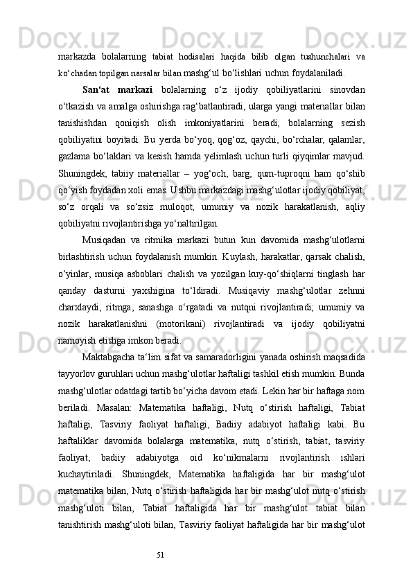 51markazda   bolalarning  tabiat   hodisalari   haqida   bilib   olgan   tushunchalari   va	
ko‘chadan topilgan narsalar	 bilan	 
mashg‘ul   bo‘lishlari   uchun   foydalaniladi.
San ‘ at   markazi   bolalarning   o‘z   ijodiy   qobiliyatlarini   sinovdan
o‘tkazish va   amalga   oshirishga   rag‘batlantiradi,   ularga   yangi   materiallar   bilan
tanishishdan   qoniqish   olish   imkoniyatlarini   beradi,   bolalarning   sezish
qobiliyatini   boyitadi.   Bu   yerda   bo‘yoq,   qog‘oz,   qaychi,   bo‘rchalar,   qalamlar,
gazlama  bo‘laklari   va kesish   hamda  yelimlash   uchun turli  qiyqimlar   mavjud.
Shuningdek,   tabiiy   materiallar   –   yog‘och,   barg,   qum-tuproqni   ham   qo‘shib
qo‘yish foydadan xoli emas. Ushbu markazdagi mashg‘ulotlar ijodiy qobiliyat,
so‘z   orqali   va   so‘zsiz   muloqot,   umumiy   va   nozik   harakatlanish,   aqliy
qobiliyatni rivojlantirishga yo‘naltirilgan.
Musiqadan   va   ritmika   markazi   butun   kun   davomida   mashg‘ulotlarni
birlashtirish   uchun   foydalanish   mumkin.   Kuylash,   harakatlar,   qarsak   chalish,
o‘yinlar,   musiqa   asboblari   chalish   va   yozilgan   kuy-qo‘shiqlarni   tinglash   har
qanday   dasturni   yaxshigina   to‘ldiradi.   Musiqaviy   mashg‘ulotlar   zehnni
charxlaydi,   ritmga,   sanashga   o‘rgatadi   va   nutqni   rivojlantiradi;   umumiy   va
nozik   harakatlanishni   (motorikani)   rivojlantiradi   va   ijodiy   qobiliyatni
namoyish etishga imkon beradi.
Maktabgacha ta ‘ lim sifat va samaradorligini yanada oshirish maqsadida
tayyorlov guruhlari uchun mashg‘ulotlar haftaligi tashkil etish mumkin. Bunda
mashg‘ulotlar odatdagi tartib bo‘yicha davom etadi. Lekin har bir haftaga nom
beriladi.   Masalan:   Matematika   haftaligi,   Nutq   o‘stirish   haftaligi,   Tabiat
haftaligi,   Tasviriy   faoliyat   haftaligi,   Badiiy   adabiyot   haftaligi   kabi.   Bu
haftaliklar   davomida   bolalarga   matematika,   nutq   o‘stirish,   tabiat,   tasviriy
faoliyat,   badiiy   adabiyotga   oid   ko‘nikmalarni   rivojlantirish   ishlari
kuchaytiriladi.   Shuningdek,   Matematika   haftaligida   har   bir   mashg‘ulot
matematika   bilan,   Nutq   o‘stirish   haftaligida  har   bir   mashg‘ulot   nutq  o‘stirish
mashg‘uloti   bilan,   Tabiat   haftaligida   har   bir   mashg‘ulot   tabiat   bilan
tanishtirish mashg‘uloti bilan, Tasviriy faoliyat haftaligida har bir mashg‘ulot 