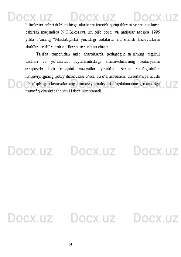 54bilimlarini oshirish bilan birga ularda matematik qiziqishlarini va malakalarini
oshirish   maqsadida   N.U.Bikbaeva   ish   olib   bordi   va   natijalar   asosida   1995
yilda   o‘zining   “Maktabgacha   yoshdagi   bolalarda   matematik   tasavvurlarni
shakllantirish” nomli qo‘llanmasini ishlab chiqdi.
Tajriba   tomonidan   aniq   sharoitlarda   pedagogik   ta ‘ sirning   tegishli
usullari   va   yo‘llaridan   foydalanilishiga   sinaluvchilarning   reaksiyasini
aniqlovchi   turli   muqobil   vaziyatlar   yaratildi.   Bunda   mashg‘ulotlar
natijaviyligining ijobiy dinamikasi o‘sdi, bu o‘z navbatida, dissertatsiya ishida
taklif qilingan tavsiyalarning ommaviy amaliyotda foydalanishning maqsadga
muvofiq ekanini ishonchli isboti hisoblanadi. 