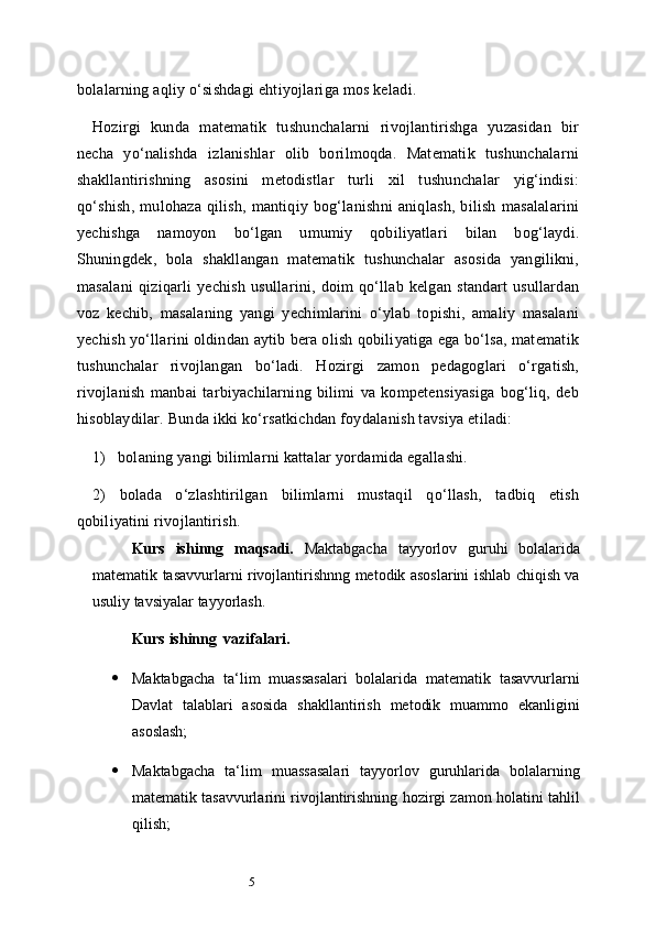 5bolalarning aqliy o‘sishdagi ehtiyojlariga mos keladi.
Hozirgi   kunda   matematik   tushunchalarni   rivojlantirishga   yuzasidan   bir
necha   yo‘nalishda   izlanishlar   olib   borilmoqda.   Matematik   tushunchalarni
shakllantirishning   asosini   metodistlar   turli   xil   tushunchalar   yig‘indisi:
qo‘shish,   mulohaza   qilish,   mantiqiy   bog‘lanishni   aniqlash,   bilish   masalalarini
yechishga   namoyon   bo‘lgan   umumiy   qobiliyatlari   bilan   bog‘laydi.
Shuningdek,   bola   shakllangan   matematik   tushunchalar   asosida   yangilikni,
masalani   qiziqarli   yechish   usullarini,   doim   qo‘llab   kelgan   standart   usullardan
voz   kechib,   masalaning   yangi   yechimlarini   o‘ylab   topishi,   amaliy   masalani
yechish yo‘llarini oldindan aytib bera olish qobiliyatiga ega bo‘lsa, matematik
tushunchalar   rivojlangan   bo‘ladi.   Hozirgi   zamon   pedagoglari   o‘rgatish,
rivojlanish   manbai   tarbiyachilarning   bilimi   va   kompetensiyasiga   bog‘liq,   deb
hisoblaydilar. Bunda ikki ko‘rsatkichdan foydalanish tavsiya etiladi:
1)     bolaning yangi bilimlarni kattalar yordamida egallashi.
2)   bolada   o‘zlashtirilgan   bilimlarni   mustaqil   qo‘llash,   tadbiq   etish
qobiliyatini rivojlantirish.
Kurs   ishinng   maqsadi.   Maktabgacha   tayyorlov   guruhi   bolalarida
matematik   tasavvurlarni rivojlantirishnng metodik asoslarini ishlab chiqish va
usuliy tavsiyalar   tayyorlash.
Kurs   ishinng   vazifalari.
 Maktabgacha   ta ‘ lim   muassasalari   bolalarida   matematik   tasavvurlarni
Davlat   talablari   asosida   shakllantirish   metodik   muammo   ekanligini
asoslash;
 Maktabgacha   ta ‘ lim   muassasalari   tayyorlov   guruhlarida   bolalarning
matematik tasavvurlarini rivojlantirishning hozirgi zamon holatini tahlil
qilish; 