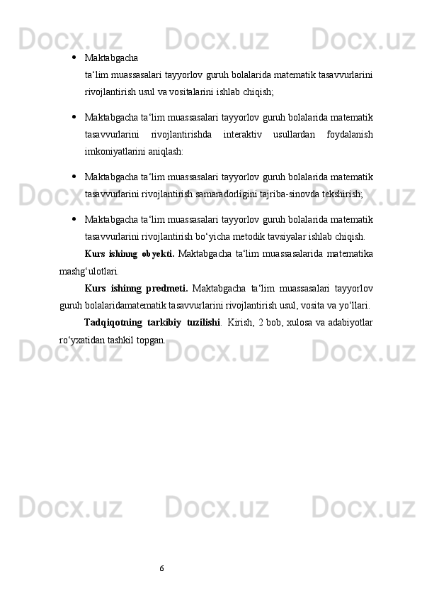 6 Maktabgacha
ta ‘ lim   muassasalari   tayyorlov   guruh   bolalarida   matematik tasavvurlarini
rivojlantirish usul va vositalarini ishlab chiqish;
 Maktabgacha ta ‘ lim muassasalari tayyorlov guruh bolalarida matematik
tasavvurlarini   rivojlantirishda   interaktiv   usullardan   foydalanish
imkoniyatlarini aniqlash:
 Maktabgacha ta ‘ lim muassasalari tayyorlov guruh bolalarida matematik
tasavvurlarini rivojlantirish samaradorligini tajriba-sinovda tekshirish;
 Maktabgacha ta ‘ lim muassasalari tayyorlov guruh bolalarida matematik
tasavvurlarini rivojlantirish bo‘yicha metodik tavsiyalar ishlab chiqish.Kurs	 ishinng	 obyekti	. 
Maktabgacha   ta ‘ lim   muassasalarida   matematika
mashg‘ulotlari. 
Kurs   ishinng   predmeti.   Maktabgacha   ta ‘ lim   muassasalari   tayyorlov
guruh bolalaridamatematik tasavvurlarini rivojlantirish usul, vosita va yo‘llari.
Tadqiqotning   tarkibiy   tuzilishi .   Kirish, 2 bob, xulosa va adabiyotlar
ro‘yxatidan tashkil topgan. 