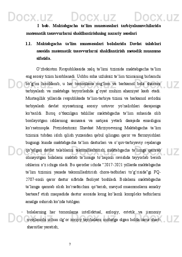 7I   bob.   Maktabgacha   ta ‘ lim   muassasalari   tarbiyalanuvchilarida
matematik   tasavvurlarni   shakllantirishning   nazariy   asoslari
1.1. Maktabgacha   ta ‘ lim   muassasalari   bolalarida   Davlat   talablari
asosida   matematik   tasavvurlarni   shakllantirish   metodik   muammo
sifatida.
O‘zbekiston   Respublikasida   xalq   ta ‘ limi   tizimida   maktabgacha   ta ‘ lim
eng asosiy tizim hisoblanadi. Ushbu soha uzluksiz ta ‘ lim tizimining birlamchi
bo‘g‘ini   hisoblanib,   u   har   tomonlama   sog‘lom   va   barkamol   bola   shaxsini
tarbiyalash   va   maktabga   tayyorlashda   g‘oyat   muhim   ahamiyat   kasb   etadi.
Mustaqillik   yillarida   respublikada   ta ‘ lim-tarbiya   tizimi   va   barkamol   avlodni
tarbiyalash   davlat   siyosatining   asosiy   ustuvor   yo‘nalishlari   darajasiga
ko‘tarildi.   Biroq   o‘tkazilgan   tahlillar   maktabgacha   ta ‘ lim   sohasida   olib
borilayotgan   ishlarning   samarasi   va   natijasi   yetarli   darajada   emasligini
ko‘rsatmoqda.   Prezidentimiz   Shavkat   Mirziyoevning   Maktabgacha   ta ‘ lim
tizimini   tubdan   isloh   qilish   yuzasidan   qabul   qilingan   qaror   va   farmoyishlari
bugungi   kunda   maktabgacha   ta ‘ lim   dasturlari   va   o‘quv-tarbiyaviy   rejalariga
qo‘yilgan   davlat   talablarini   takomillashtirish,   maktabgacha   ta ‘ limga   qamrab
olinayotgan   bolalarni   maktab   ta ‘ limiga   to‘laqonli   ravishda   tayyorlab   berish
ishlarini o‘z ichiga oladi. Bu qarorlar ichida “2017-2021 yillarda maktabgacha
ta ‘ lim   tizimini   yanada   takomillashtirish   chora-tadbirlari   to‘g‘risida”gi   PQ-
2707-sonli   qaror   dastur   sifatida   faoliyat   boshladi.   Bolalarni   maktabgacha
ta ‘ limga   qamrab   olish   ko‘rsatkichini   qo‘tarish,   mavjud   muammolarni   amaliy
bartaraf   etish   maqsadida   dastur   asosida   keng   ko‘lamli   kompleks   tadbirlarni
amalga oshirish ko‘zda tutilgan:
- bo lalarning   har   tomonlama   intellektual,   axloqiy,   estetik   va   jismoniy
rivojlanishi uchun ilg‘or xorijiy tajribalarni inobatga olgan holda zarur shart-
sharoitlar yaratish; 