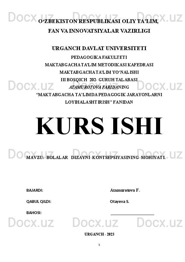 O‘ZBEKISTON RESPUBLIKASI OLIY TA’LIM, 
FAN VA INNOVATSIYALAR VAZIRLIGI
URGANCH DAVLAT UNIVERSITETI
PEDAGOGIKA FAKULTETI
MAKTABGACHA TA’LIM METODIKASI KAFEDRASI
MAKTABGACHA TA’LIM YO‘NALISHI
III BOSQICH  202- GURUH TALABASI
ATAMUROTOVA FARIDA NING
“ MAKTABGACHA TA’LIMDA PEDAGOGIK JARAYONLARNI
LOYIHALASHTIRISH ” FANIDAN
KURS ISHI
MAVZU:   BOLALAR   DIZAYNI  KONTSEPSIYASINING  MOHIYATI.
BAJARDI:                                                                     Atamurotova F.    
QABUL QILDI:                                                            Otayeva S.    
BAHOSI:                                                                       ____________________    
                                                            URGANCH - 2023
1 