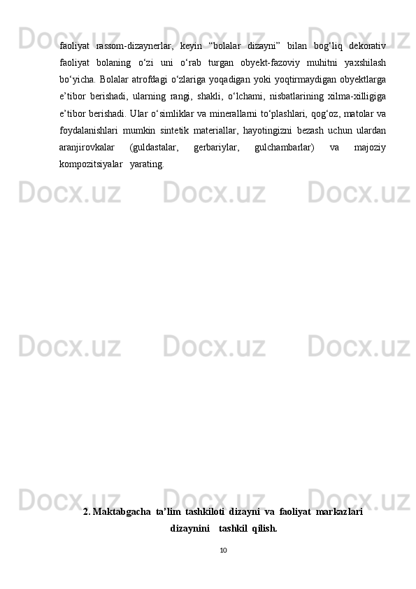 faoliyat   rassom-dizaynerlar,   keyin   “bolalar   dizayni”   bilan   bog‘liq   dekorativ
faoliyat   bolaning   o‘zi   uni   o‘rab   turgan   obyekt-fazoviy   muhitni   yaxshilash
bo‘yicha.   Bolalar   atrofdagi   o‘zlariga   yoqadigan   yoki   yoqtirmaydigan   obyektlarga
e’tibor   berishadi,   ularning   rangi,   shakli,   o‘lchami,   nisbatlarining   xilma-xilligiga
e’tibor berishadi. Ular o‘simliklar va minerallarni to‘plashlari, qog‘oz, matolar va
foydalanishlari   mumkin   sintetik   materiallar,   hayotingizni   bezash   uchun   ulardan
aranjirovkalar   (guldastalar,   gerbariylar,   gulchambarlar)   va   majoziy
kompozitsiyalar   yarating.  
2. Maktabgacha  ta’lim  tashkiloti  dizayni  va  faoliyat  markazlari
 dizaynini    tashkil  qilish.
10 