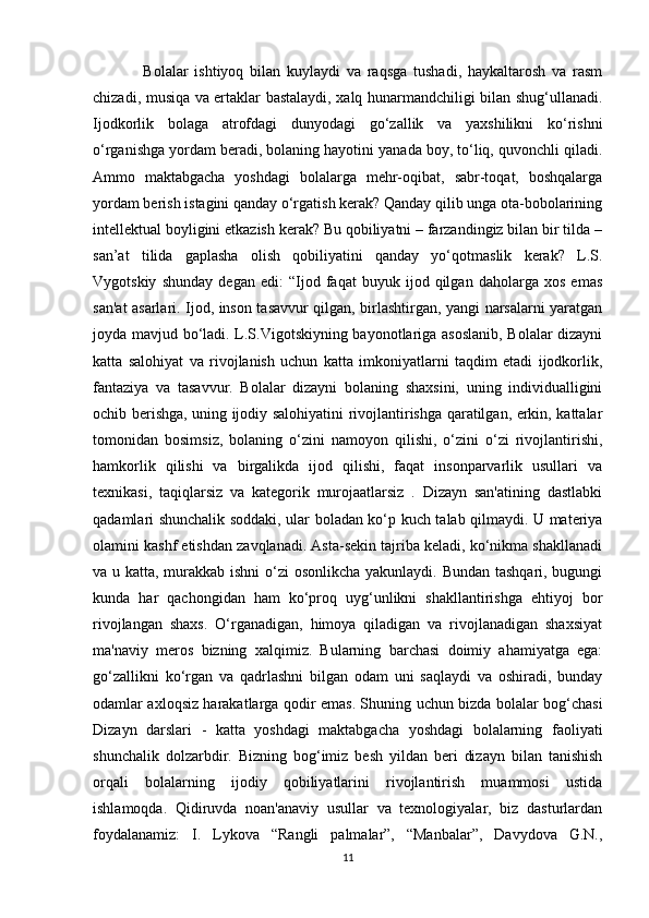                 Bolalar   ishtiyoq   bilan   kuylaydi   va   raqsga   tushadi,   haykaltarosh   va   rasm
chizadi, musiqa va ertaklar bastalaydi, xalq hunarmandchiligi bilan shug‘ullanadi.
Ijodkorlik   bolaga   atrofdagi   dunyodagi   go‘zallik   va   yaxshilikni   ko‘rishni
o‘rganishga yordam beradi, bolaning hayotini yanada boy, to‘liq, quvonchli qiladi.
Ammo   maktabgacha   yoshdagi   bolalarga   mehr-oqibat,   sabr-toqat,   boshqalarga
yordam berish istagini qanday o‘rgatish kerak? Qanday qilib unga ota-bobolarining
intellektual boyligini etkazish kerak? Bu qobiliyatni – farzandingiz bilan bir tilda –
san’at   tilida   gaplasha   olish   qobiliyatini   qanday   yo‘qotmaslik   kerak?   L.S.
Vygotskiy   shunday   degan   edi:   “Ijod   faqat   buyuk   ijod   qilgan   daholarga   xos   emas
san'at asarlari. Ijod, inson tasavvur qilgan, birlashtirgan, yangi narsalarni yaratgan
joyda mavjud bo‘ladi. L.S.Vigotskiyning bayonotlariga asoslanib, Bolalar dizayni
katta   salohiyat   va   rivojlanish   uchun   katta   imkoniyatlarni   taqdim   etadi   ijodkorlik,
fantaziya   va   tasavvur.   Bolalar   dizayni   bolaning   shaxsini,   uning   individualligini
ochib berishga, uning ijodiy salohiyatini rivojlantirishga qaratilgan, erkin, kattalar
tomonidan   bosimsiz,   bolaning   o‘zini   namoyon   qilishi,   o‘zini   o‘zi   rivojlantirishi,
hamkorlik   qilishi   va   birgalikda   ijod   qilishi,   faqat   insonparvarlik   usullari   va
texnikasi,   taqiqlarsiz   va   kategorik   murojaatlarsiz   .   Dizayn   san'atining   dastlabki
qadamlari shunchalik soddaki, ular boladan ko‘p kuch talab qilmaydi. U materiya
olamini kashf etishdan zavqlanadi. Asta-sekin tajriba keladi, ko‘nikma shakllanadi
va u katta, murakkab ishni  o‘zi osonlikcha yakunlaydi. Bundan tashqari, bugungi
kunda   har   qachongidan   ham   ko‘proq   uyg‘unlikni   shakllantirishga   ehtiyoj   bor
rivojlangan   shaxs.   O‘rganadigan,   himoya   qiladigan   va   rivojlanadigan   shaxsiyat
ma'naviy   meros   bizning   xalqimiz.   Bularning   barchasi   doimiy   ahamiyatga   ega:
go‘zallikni   ko‘rgan   va   qadrlashni   bilgan   odam   uni   saqlaydi   va   oshiradi,   bunday
odamlar axloqsiz harakatlarga qodir emas. Shuning uchun bizda bolalar bog‘chasi
Dizayn   darslari   -   katta   yoshdagi   maktabgacha   yoshdagi   bolalarning   faoliyati
shunchalik   dolzarbdir.   Bizning   bog‘imiz   besh   yildan   beri   dizayn   bilan   tanishish
orqali   bolalarning   ijodiy   qobiliyatlarini   rivojlantirish   muammosi   ustida
ishlamoqda.   Qidiruvda   noan'anaviy   usullar   va   texnologiyalar,   biz   dasturlardan
foydalanamiz:   I.   Lykova   “Rangli   palmalar”,   “Manbalar”,   Davydova   G.N.,
11 