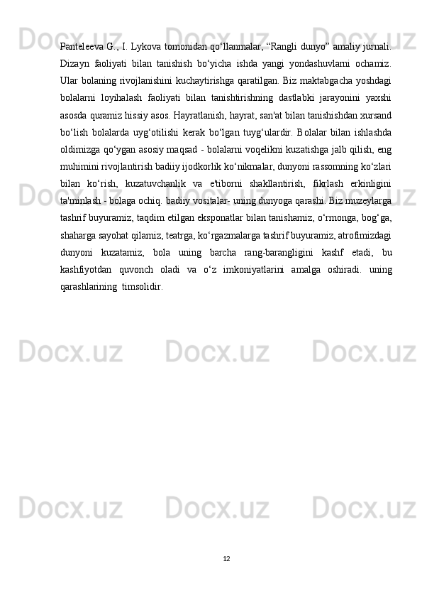 Panteleeva G., I. Lykova tomonidan qo‘llanmalar, “Rangli dunyo” amaliy jurnali.
Dizayn   faoliyati   bilan   tanishish   bo‘yicha   ishda   yangi   yondashuvlarni   ochamiz.
Ular bolaning rivojlanishini kuchaytirishga qaratilgan. Biz maktabgacha yoshdagi
bolalarni   loyihalash   faoliyati   bilan   tanishtirishning   dastlabki   jarayonini   yaxshi
asosda quramiz hissiy asos. Hayratlanish, hayrat, san'at bilan tanishishdan xursand
bo‘lish   bolalarda   uyg‘otilishi   kerak   bo‘lgan   tuyg‘ulardir.   Bolalar   bilan   ishlashda
oldimizga qo‘ygan asosiy maqsad - bolalarni voqelikni kuzatishga jalb qilish, eng
muhimini rivojlantirish badiiy ijodkorlik ko‘nikmalar, dunyoni rassomning ko‘zlari
bilan   ko‘rish,   kuzatuvchanlik   va   e'tiborni   shakllantirish,   fikrlash   erkinligini
ta'minlash - bolaga ochiq. badiiy vositalar- uning dunyoga qarashi. Biz muzeylarga
tashrif buyuramiz, taqdim etilgan eksponatlar bilan tanishamiz, o‘rmonga, bog‘ga,
shaharga sayohat qilamiz, teatrga, ko‘rgazmalarga tashrif buyuramiz, atrofimizdagi
dunyoni   kuzatamiz,   bola   uning   barcha   rang-barangligini   kashf   etadi,   bu
kashfiyotdan   quvonch   oladi   va   o‘z   imkoniyatlarini   amalga   oshiradi.   uning
qarashlarining  timsolidir.
12 