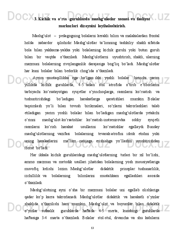 3. Kichik  va  o‘rta   guruhlarda  mashg‘ulotlar  xonasi  va  faoliyat
markazlari  dizaynini  loyihalashtirish.
          Mashg‘ulot     –     pedagogning   bolalarni   kerakli   bilim   va   malakalardan   frontal
holda       xabardor       qilishidir.   Mashg‘ulotlar     ta’limning     tashkiliy     shakli   sifatida
bola   bilan   yakkama-yakka  yoki  bolalarning   kichik   guruhi  yoki  butun  guruh
bilan     bir     vaqtda     o‘tkaziladi.     Mashg‘ulotlarni     uyushtirish,   shakli,   ularning
mazmuni   bolalarning   rivojlanganlik   darajasiga   bog‘liq   bo‘ladi.   Mashg‘ulotlar
har  kuni  bolalar  bilan  bedorlik  chog‘ida  o‘tkaziladi.  
          Ayrim     mustaqillikka     ega     bo‘lgan   ikki     yoshli     bolalar       birinchi     yarim
yillikda     kichik     guruhlarda,     4-5   tadan     stol     atrofida     o‘tirib     e’tiborlarini
tarbiyachi     ko‘rsatayotgan       syujetlar     o‘yinchoqlarga,    rasmlarni     ko‘rsatish       va
tushuntirishdagi     bo‘ladigan     harakatlarga     qaratishlari     mumkin.   Bolalar
taqsimlash     yo‘li     bilan     tovush     birikmalari,     so‘zlarni     takrorlashlari     talab
etiladigan       yarim     yoshli     bolalar     bilan     bo‘ladigan     mashg‘ulotlarda     yetakchi
o‘rinni     mashg‘ulot-ko‘rsatishlar:   ko‘rsatish-instsenirovka     oddiy     syujetli
rasmlarni     ko‘rish     harakat       usullarini       ko‘rsatishlar     egallaydi.   Bunday
mashg‘ulotlarning     vazifasi       bolalarning       tevarak-atrofini     idrok     etishni     yoki
uning     harakatlarini       ma’lum     natijaga     erishishga     yo‘llashni     uyushtirishdan
iborat  bo‘ladi. 
     Har  ikkala  kichik  guruhlaridagi  mashg‘ulotlarning   turlari  bir  xil  bo‘lishi,
ammo  mazmun  va  metodik  usullari  jihatidan  bolalarning  yosh  xususiyatlariga
muvofiq     kelishi     lozim.   Mashg‘ulotlar       didaktik       prinsplar:   tushunarlilik,
izchillilik   va     bolalarning       bilimlarini     mustahkam     egallashlari     asosida
o‘tkaziladi.
        Mashg‘ulotning   ayni    o‘sha     bir    mazmuni    bolalar     uni     egallab   olishlariga
qadar   ko‘p   karra   takrorlanadi.   Mashg‘ulotlar     didaktik     va   harakatli   o‘yinlar
shaklida   o‘tkazilishi    ham    mumkin.   Mashg‘ulot    va   buyumlar    bilan    didaktik
o‘yinlar     sutkalik       guruhlarda     haftada     4-5     merta,     kunduzgi     guruhlarda
haftasiga  3-4   marta  o‘tkaziladi.  Bolalar   stol-stul,  divancha  va  shu  kabilarni
13 