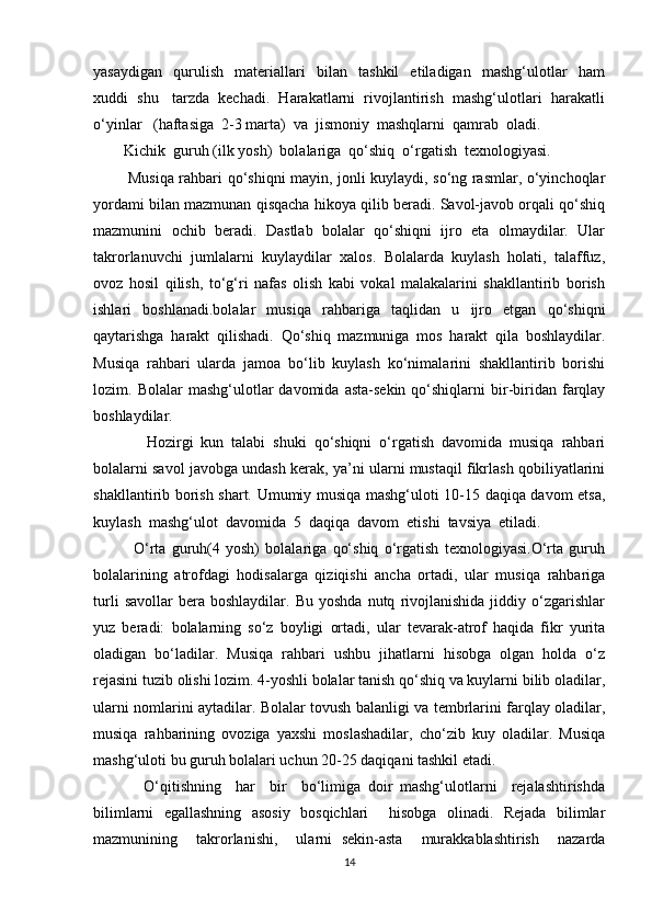 yasaydigan     qurulish     materiallari     bilan     tashkil     etiladigan     mashg‘ulotlar     ham
xuddi  shu   tarzda  kechadi.  Harakatlarni  rivojlantirish  mashg‘ulotlari  harakatli
o‘yinlar   (haftasiga  2-3 marta)  va  jismoniy  mashqlarni  qamrab  oladi. 
        Kichik  guruh (ilk yosh)  bolalariga  qo‘shiq  o‘rgatish  texnologiyasi. 
             Musiqa rahbari qo‘shiqni mayin, jonli kuylaydi, so‘ng rasmlar, o‘yinchoqlar
yordami bilan mazmunan qisqacha hikoya qilib beradi. Savol-javob orqali qo‘shiq
mazmunini   ochib   beradi.   Dastlab   bolalar   qo‘shiqni   ijro   eta   olmaydilar.   Ular
takrorlanuvchi   jumlalarni   kuylaydilar   xalos.   Bolalarda   kuylash   holati,   talaffuz,
ovoz   hosil   qilish,   to‘g‘ri   nafas   olish   kabi   vokal   malakalarini   shakllantirib   borish
ishlari   boshlanadi.bolalar   musiqa   rahbariga   taqlidan   u   ijro   etgan   qo‘shiqni
qaytarishga   harakt   qilishadi.   Qo‘shiq   mazmuniga   mos   harakt   qila   boshlaydilar.
Musiqa   rahbari   ularda   jamoa   bo‘lib   kuylash   ko‘nimalarini   shakllantirib   borishi
lozim.  Bolalar   mashg‘ulotlar   davomida  asta-sekin   qo‘shiqlarni  bir-biridan  farqlay
boshlaydilar.
              Hozirgi   kun   talabi   shuki   qo‘shiqni   o‘rgatish   davomida   musiqa   rahbari
bolalarni savol javobga undash kerak, ya’ni ularni mustaqil fikrlash qobiliyatlarini
shakllantirib borish shart. Umumiy musiqa mashg‘uloti 10-15 daqiqa davom etsa,
kuylash  mashg‘ulot  davomida  5  daqiqa  davom  etishi  tavsiya  etiladi.
              O‘rta   guruh(4   yosh)   bolalariga   qo‘shiq   o‘rgatish   texnologiyasi.O‘rta   guruh
bolalarining   atrofdagi   hodisalarga   qiziqishi   ancha   ortadi,   ular   musiqa   rahbariga
turli   savollar   bera   boshlaydilar.  Bu   yoshda   nutq   rivojlanishida   jiddiy   o‘zgarishlar
yuz   beradi:   bolalarning   so‘z   boyligi   ortadi,   ular   tevarak-atrof   haqida   fikr   yurita
oladigan   bo‘ladilar.   Musiqa   rahbari   ushbu   jihatlarni   hisobga   olgan   holda   o‘z
rejasini tuzib olishi lozim. 4-yoshli bolalar tanish qo‘shiq va kuylarni bilib oladilar,
ularni nomlarini aytadilar. Bolalar tovush balanligi va tembrlarini farqlay oladilar,
musiqa   rahbarining   ovoziga   yaxshi   moslashadilar,   cho‘zib   kuy   oladilar.   Musiqa
mashg‘uloti bu guruh bolalari uchun 20-25 daqiqani tashkil etadi.
              O‘qitishning     har     bir     bo‘limiga   doir   mashg‘ulotlarni     rejalashtirishda
bilimlarni   egallashning   asosiy   bosqichlari     hisobga   olinadi.   Rejada   bilimlar
mazmunining     takrorlanishi,     ularni   sekin-asta     murakkablashtirish     nazarda
14 