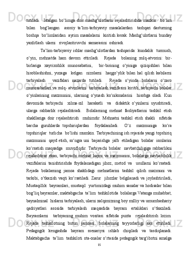 tutiladi.     Istalgan   bo‘limga   doir   mashg‘ulotlarni   rejalashtirishda   mazkur     bo‘lim
bilan     bog‘langan     asosiy   ta’lim-tarbiyaviy   masalalardan     tashqari   dasturning
boshqa   bo‘limlaridan   ayrim  masalalarni    kiritish kerak. Mashg‘ulotlarni bunday
yaxlitlash  ularni   rivojlantiruvchi  samarasini  oshiradi.
                Ta’lim-tarbiyaviy   ishlar   mashg‘ulotlardan   tashqarida:   kundalik     turmush,
o‘yin,   mehnatda   ham   davom   ettiriladi.     Rejada     bolaning   xulq-atvorini:   bir-
birlariga   xayrixohlik   munosabatini,     bir-birining   o‘yiniga   qiziqishlari   bilan
hisoblashishni,   yuzaga     kelgan     nizolarni     haqgo‘ylik   bilan   hal   qilish   kabilarni
tarbiyalash     vazifalari   nazarda   tutiladi.     Rejada   o‘yinda   bolalarni   o‘zaro
munosabatlari va xulq- atvorlarini   tarbiyalash vazifasini kiritib, tarbiyachi bolalar
o‘yinlarining   mazmunini,   ularning   o‘ynash   ko‘nikmalarini     hisobga   oladi.   Kun
davomida   tarbiyachi     xilma-xil     harakatli     va     didaktik   o‘yinlarni   uyushtiradi,
ularga   rahbarlik   rejalashtiradi.     Bolalarning   mehnat   faoliyatlarini   tashkil   etish
shakllariga   doir   rejalashtirish     muhimdir.   Mehnatni   tashkil   etish   shakli     sifatida
barcha   guruhlarda   topshiriqlardan     foydalaniladi.     O‘z     mazmuniga     ko‘ra
topshiriqlar  turlicha  bo‘lishi mumkin. Tarbiyachining ish rejasida yangi topshiriq
mazmunini   qayd etish, so‘ngra uni   bajarishga   jalb   etiladigan   bolalar   ismlarini
ko‘rsatish   maqsadga     muvofiqdir.   Tarbiyachi   bolalar     navbatchiligiga   rahbarlikni
rejalashtirar   ekan,   tarbiyachi   mehnat   hajmi   va   mazmunini,   bolalarga   navbatchilik
vazifalarini   tanishtirishda   foydalanadigan   jihoz,   metod   va     usullarni   ko‘rsatadi.
Rejada   bolalarning   jamoa   shaklidagi   mehnatlarini   tashkil   qilish   mazmuni   va
tarkibi,   o‘tkazish   vaqti   ko‘rsatiladi.   Zarur     jihozlar   belgilanadi   va   joylashtiriladi,
Mustaqillik   bayramlari, mustaqil   yurtimizdagi muhim sanalar va hodisalar bilan
bog‘liq bayramlar, maktabgacha  ta’lim  tashkilotida  bolalarga Vatanga muhabbat,
baynalminal  hislarni tarbiyalash, ularni xalqimizning boy milliy va umumbashariy
qadriyatlari   asosida   tarbiyalash   maqsadida   bayram   ertaliklari   o‘tkaziladi.
Bayramlarni     tarbiyaning   muhim   vositasi   sifatida   puxta     rejalashtirish   lozim.
Rejada   tashkilotning   butun   jamoasi,   bolalarning   tayyorlarligi   aks   ettiriladi.
Pedagogik   kengashda   bayram   ssenariysi   ishlab   chiqiladi   va   tasdiqlanadi.
Maktabgacha   ta’lim   tashkiloti  ota-onalar o‘rtasida pedagogik targ‘ibotni amalga
15 