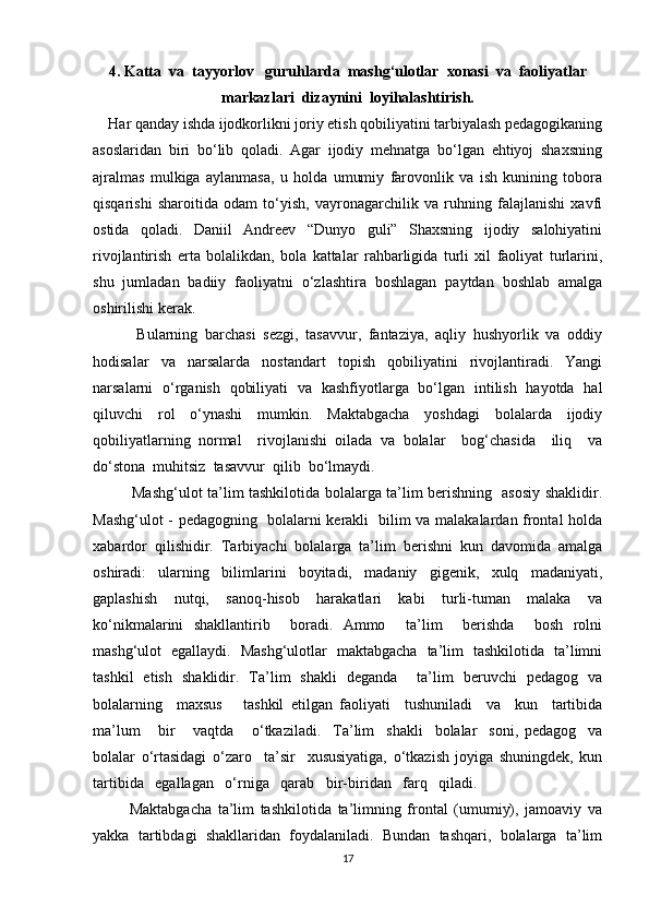 4. Katta  va  tayyorlov   guruhlarda  mashg‘ulotlar  xonasi  va  faoliyatlar
markazlari  dizaynini  loyihalashtirish.
     Har qanday ishda ijodkorlikni joriy etish qobiliyatini tarbiyalash pedagogikaning
asoslaridan   biri   bo‘lib   qoladi.   Agar   ijodiy   mehnatga   bo‘lgan   ehtiyoj   shaxsning
ajralmas   mulkiga   aylanmasa,   u   holda   umumiy   farovonlik   va   ish   kunining   tobora
qisqarishi   sharoitida   odam   to‘yish,   vayronagarchilik   va   ruhning   falajlanishi   xavfi
ostida   qoladi.   Daniil   Andreev   “Dunyo   guli”   Shaxsning   ijodiy   salohiyatini
rivojlantirish   erta   bolalikdan,   bola   kattalar   rahbarligida   turli   xil   faoliyat   turlarini,
shu   jumladan   badiiy   faoliyatni   o‘zlashtira   boshlagan   paytdan   boshlab   amalga
oshirilishi kerak. 
            Bularning   barchasi   sezgi,   tasavvur,   fantaziya,   aqliy   hushyorlik   va   oddiy
hodisalar   va   narsalarda   nostandart   topish   qobiliyatini   rivojlantiradi.   Yangi
narsalarni   o‘rganish   qobiliyati   va   kashfiyotlarga   bo‘lgan   intilish   hayotda   hal
qiluvchi   rol   o‘ynashi   mumkin.   Maktabgacha   yoshdagi   bolalarda   ijodiy
qobiliyatlarning   normal     rivojlanishi   oilada   va   bolalar     bog‘chasida     iliq     va
do‘stona  muhitsiz  tasavvur  qilib  bo‘lmaydi.
               Mashg‘ulot ta’lim tashkilotida bolalarga ta’lim berishning   asosiy shaklidir.
Mashg‘ulot - pedagogning   bolalarni kerakli   bilim va malakalardan frontal holda
xabardor   qilishidir.   Tarbiyachi   bolalarga   ta’lim   berishni   kun   davomida   amalga
oshiradi:   ularning   bilimlarini   boyitadi,   madaniy   gigenik,   xulq   madaniyati,
gaplashish   nutqi,   sanoq-hisob   harakatlari   kabi   turli-tuman   malaka   va
ko‘nikmalarini   shakllantirib     boradi.   Ammo     ta’lim     berishda     bosh   rolni
mashg‘ulot   egallaydi.   Mashg‘ulotlar   maktabgacha   ta’lim   tashkilotida   ta’limni
tashkil   etish   shaklidir.   Ta’lim   shakli   deganda     ta’lim   beruvchi   pedagog   va
bolalarning     maxsus       tashkil   etilgan   faoliyati     tushuniladi     va     kun     tartibida
ma’lum       bir       vaqtda       o‘tkaziladi.     Ta’lim     shakli     bolalar     soni,   pedagog     va
bolalar   o‘rtasidagi   o‘zar о     ta’sir     xususiyatiga,   o‘tkazish   joyiga   shuningdek,   kun
tartibida   egallagan   o‘rniga   qarab   bir-biridan   farq   qiladi.
            Maktabgacha   ta’lim   tashkilotida   ta’limning   frontal   (umumiy),   jamoaviy   va
yakka   tartibdagi   shakllaridan   foydalaniladi.   Bundan   tashqari,   bolalarga   ta’lim
17 