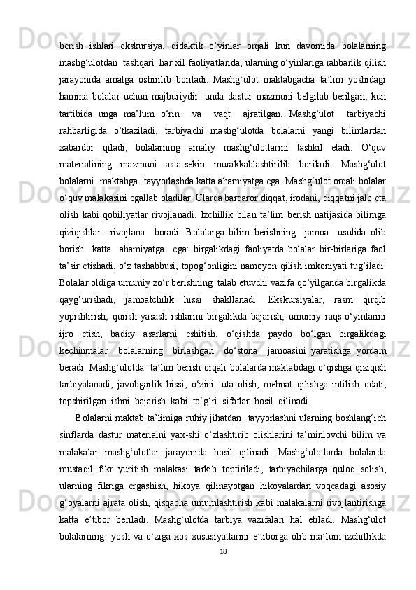 berish   ishlari   ekskursiya,   didaktik   o‘yinlar   orqali   kun   davomida   bolalarning
mashg‘ulotdan  tashqari  har xil faoliyatlarida, ularning o‘yinlariga rahbarlik qilish
jarayonida   amalga   oshirilib   boriladi.   Mashg‘ulot   maktabgacha   ta’lim   yoshidagi
hamma   bolalar   uchun   majburiydir:   unda   dastur   mazmuni   belgilab   berilgan,   kun
tartibida   unga   ma’lum   o‘rin     va     vaqt     ajratilgan.   Mashg‘ulot     tarbiyachi
rahbarligida   o‘tkaziladi,   tarbiyachi   mashg‘ulotda   bolalarni   yangi   bilimlardan
xabardor   qiladi,   bolalarning   amaliy   mashg‘ulotlarini   tashkil   etadi.   O‘quv
materialining   mazmuni   asta-sekin   murakkablashtirilib   boriladi.   Mashg‘ulot
bolalarni  maktabga  tayyorlashda katta ahamiyatga ega. Mashg‘ulot orqali bolalar
o‘quv malakasini egallab oladilar. Ularda barqaror diqqat, irodani, diqqatni jalb eta
olish   kabi   qobiliyatlar   rivojlanadi.   Izchillik   bilan   ta’lim   berish   natijasida   bilimga
qiziqishlar     rivojlana     boradi.   Bolalarga   bilim   berishning     jamoa     usulida   olib
borish     katta     ahamiyatga     ega:   birgalikdagi   faoliyatda   bolalar   bir-birlariga   faol
ta’sir etishadi, o‘z tashabbusi, topog‘onligini namoyon qilish imkoniyati tug‘iladi.
Bolalar oldiga umumiy zo‘r berishning  talab etuvchi vazifa qo‘yilganda birgalikda
qayg‘urishadi,   jamoatchilik   hissi   shakllanadi.   Ekskursiyalar,   rasm   qirqib
yopishtirish,   qurish   yasash   ishlarini   birgalikda   bajarish,   umumiy   raqs-o‘yinlarini
ijro   etish,   badiiy   asarlarni   eshitish,   o‘qishda   paydo   bo‘lgan   birgalikdagi
kechinmalar     bolalarning     birlashgan     do‘stona     jamoasini   yaratishga   yordam
beradi. Mashg‘ulotda   ta’lim berish orqali bolalarda maktabdagi o‘qishga qiziqish
tarbiyalanadi,   javobgarlik   hissi,   o‘zini   tuta   olish,   mehnat   qilishga   intilish   odati,
topshirilgan  ishni  bajarish  kabi  to‘g‘ri  sifatlar  hosil  qilinadi.
         Bolalarni maktab ta’limiga ruhiy jihatdan   tayyorlashni ularning boshlang‘ich
sinflarda   dastur   materialni   yax-shi   o‘zlashtirib   olishlarini   ta’minlovchi   bilim   va
malakalar   mashg‘ulotlar   jarayonida   hosil   qilinadi.   Mashg‘ulotlarda   bolalarda
mustaqil   fikr   yuritish   malakasi   tarkib   toptiriladi,   tarbiyachilarga   quloq   solish,
ularning   fikriga   ergashish,   hikoya   qilinayotgan   hikoyalardan   voqeadagi   asosiy
g‘oyalarni   ajrata   olish,   qisqacha   umumlashtirish   kabi   malakalarni   rivojlantirishga
katta   e’tibor   beriladi.   Mashg‘ulotda   tarbiya   vazifalari   hal   etiladi.   Mashg‘ulot
bolalarning     yosh   va   o‘ziga   xos   xususiyatlarini   e’tiborga   olib   ma’lum   izchillikda
18 