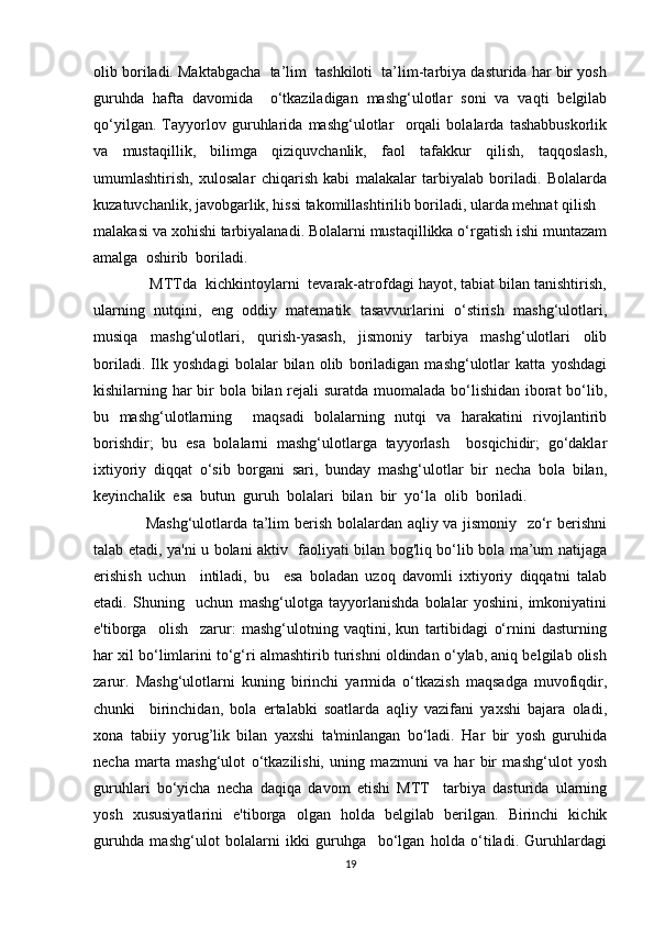 olib boriladi. Maktabgacha  ta’lim  tashkiloti  ta’lim-tarbiya dasturida har bir yosh
guruhda   hafta   davomida     o‘tkaziladigan   mashg‘ulotlar   soni   va   vaqti   belgilab
qo‘yilgan.   Tayyorlov   guruhlarida   mashg‘ulotlar     orqali   bolalarda   tashabbuskorlik
va   mustaqillik,   bilimga   qiziquvchanlik,   faol   tafakkur   qilish,   taqqoslash,
umumlashtirish,   xulosalar   chiqarish   kabi   malakalar   tarbiyalab   boriladi.   Bolalarda
kuzatuvchanlik, javobgarlik, hissi takomillashtirilib boriladi, ularda mehnat qilish
malakasi va xohishi tarbiyalanadi. Bolalarni mustaqillikka o‘rgatish ishi muntazam
amalga  oshirib  boriladi.
             MTTda  kichkintoylarni  tevarak-atrofdagi hayot, tabiat bilan tanishtirish,
ularning   nutqini,   eng   oddiy   matematik   tasavvurlarini   o‘stirish   mashg‘ulotlari,
musiqa   mashg‘ulotlari,   qurish-yasash,   jismoniy   tarbiya   mashg‘ulotlari   olib
boriladi.   Ilk   yoshdagi   bolalar   bilan   olib   boriladigan   mashg‘ulotlar   katta   yoshdagi
kishilarning har  bir bola bilan rejali suratda muomalada bo‘lishidan iborat bo‘lib,
bu   mashg‘ulotlarning     maqsadi   bolalarning   nutqi   va   harakatini   rivojlantirib
borishdir;   bu   esa   bolalarni   mashg‘ulotlarga   tayyorlash     bosqichidir;   go‘daklar
ixtiyoriy   diqqat   o‘sib   borgani   sari,   bunday   mashg‘ulotlar   bir   necha   bola   bilan,
keyinchalik  esa  butun  guruh  bolalari  bilan  bir  yo‘la  olib  boriladi.
                   Mashg‘ulotlarda ta’lim berish bolalardan aqliy va jismoniy   zo‘r berishni
talab etadi, ya'ni u bolani aktiv   faoliyati bilan bog'liq bo‘lib bola ma’um natijaga
erishish   uchun     intiladi,   bu     esa   boladan   uzoq   davomli   ixtiyoriy   diqqatni   talab
etadi.   Shuning     uchun   mashg‘ulotga   tayyorlanishda   bolalar   yoshini,   imkoniyatini
e'tiborga     olish     zarur:   mashg‘ulotning   vaqtini,   kun   tartibidagi   o‘rnini   dasturning
har xil bo‘limlarini to‘g‘ri almashtirib turishni oldindan o‘ylab, aniq belgilab olish
zarur.   Mashg‘ulotlarni   kuning   birinchi   yarmida   o‘tkazish   maqsadga   muvofiqdir,
chunki     birinchidan,   bola   ertalabki   soatlarda   aqliy   vazifani   yaxshi   bajara   oladi,
xona   tabiiy   yorug’lik   bilan   yaxshi   ta'minlangan   bo‘ladi.   Har   bir   yosh   guruhida
necha   marta   mashg‘ulot   o‘tkazilishi,   uning   mazmuni   va   har   bir   mashg‘ulot   yosh
guruhlari   bo‘yicha   necha   daqiqa   davom   etishi   MTT     tarbiya   dasturida   ularning
yosh   xususiyatlarini   e'tiborga   olgan   holda   belgilab   berilgan.   Birinchi   kichik
guruhda   mashg‘ulot   bolalarni   ikki   guruhga     bo‘lgan   holda   o‘tiladi.   Guruhlardagi
19 