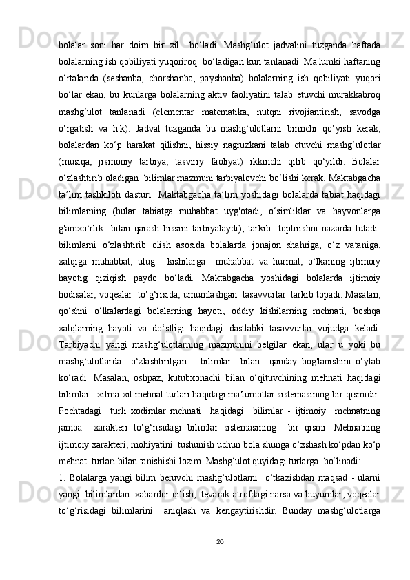 bolalar   soni   har   doim   bir   xil     bo‘ladi.   Mashg‘ulot   jadvalini   tuzganda   haftada
bolalarning ish qobiliyati yuqoriroq  bo‘ladigan kun tanlanadi. Ma'lumki haftaning
o‘rtalarida   (seshanba,   chorshanba,   payshanba)   bolalarning   ish   qobiliyati   yuqori
bo‘lar   ekan,   bu   kunlarga   bolalarning   aktiv   faoliyatini   talab   etuvchi   murakkabroq
mashg‘ulot   tanlanadi   (elementar   matematika,   nutqni   rivojiantirish,   savodga
o‘rgatish   va   h.k).   Jadval   tuzganda   bu   mashg‘ulotlarni   birinchi   qo‘yish   kerak,
bolalardan   ko‘p   harakat   qilishni,   hissiy   nagruzkani   talab   etuvchi   mashg‘ulotlar
(musiqa,   jismoniy   tarbiya,   tasviriy   faoliyat)   ikkinchi   qilib   qo‘yildi.   Bolalar
o‘zlashtirib oladigan  bilimlar mazmuni tarbiyalovchi bo‘lishi kerak. Maktabgacha
ta’lim   tashkiloti   dasturi     Maktabgacha   ta’lim   yoshidagi   bolalarda   tabiat   haqidagi
bilimlarning   (bular   tabiatga   muhabbat   uyg'otadi,   o‘simliklar   va   hayvonlarga
g'amxo‘rlik     bilan   qarash   hissini   tarbiyalaydi),   tarkib     toptirishni   nazarda   tutadi:
bilimlarni   o‘zlashtirib   olish   asosida   bolalarda   jonajon   shahriga,   o‘z   vataniga,
xalqiga   muhabbat,   ulug'     kishilarga     muhabbat   va   hurmat,   o‘lkaning   ijtimoiy
hayotig   qiziqish   paydo   bo‘ladi.   Maktabgacha   yoshidagi   bolalarda   ijtimoiy
hodisalar, voqealar  to‘g‘risida, umumlashgan  tasavvurlar  tarkib topadi. Masalan,
qo‘shni   o‘lkalardagi   bolalarning   hayoti,   oddiy   kishilarning   mehnati,   boshqa
xalqlarning   hayoti   va   do‘stligi   haqidagi   dastlabki   tasavvurlar   vujudga   keladi.
Tarbiyachi   yangi   mashg‘ulotlarning   mazmunini   belgilar   ekan,   ular   u   yoki   bu
mashg‘ulotlarda     o‘zlashtirilgan       bilimlar     bilan     qanday   bog'lanishini   o‘ylab
ko‘radi.   Masalan,   oshpaz,   kutubxonachi   bilan   o‘qituvchining   mehnati   haqidagi
bilimlar   xilma-xil mehnat turlari haqidagi ma'lumotlar sistemasining bir qismidir.
Pochtadagi     turli   xodimlar   mehnati     haqidagi     bilimlar   -   ijtimoiy     mehnatning
jamoa     xarakteri   to‘g‘risidagi   bilimlar   sistemasining     bir   qismi.   Mehnatning
ijtimoiy xarakteri, mohiyatini  tushunish uchun bola shunga o‘xshash ko‘pdan ko‘p
mehnat  turlari bilan tanishishi lozim. Mashg‘ulot quyidagi turlarga  bo‘linadi:
1.   Bolalarga   yangi   bilim   beruvchi   mashg‘ulotlarni     o‘tkazishdan   maqsad   -   ularni
yangi  bilimlardan  xabardor qilish,  tevarak-atrofdagi narsa va buyumlar, voqealar
to‘g‘risidagi   bilimlarini     aniqlash   va   kengaytirishdir.   Bunday   mashg‘ulotlarga
20 