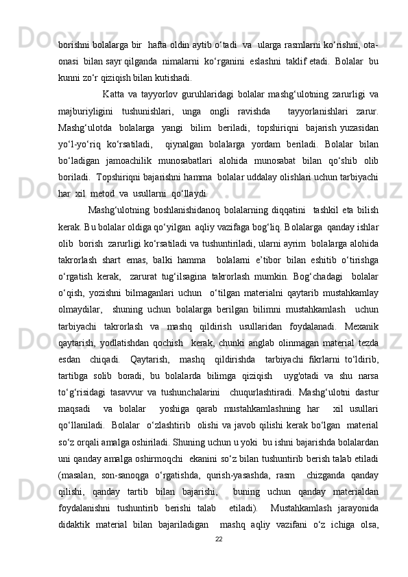 borishni bolalarga bir  hafta oldin aytib o‘tadi   va  ularga rasmlarni ko‘rishni, ota-
onasi  bilan sayr qilganda  nimalarni  ko‘rganini  eslashni  taklif etadi.  Bolalar  bu
kunni zo‘r qiziqish bilan kutishadi.
                      Katta   va   tayyorlov   guruhlaridagi   bolalar   mashg‘ulotning   zarurligi   va
majburiyligini   tushunishlari,   unga   ongli   ravishda     tayyorlanishlari   zarur.
Mashg‘ulotda     bolalarga     yangi     bilim     beriladi,     topshiriqni     bajarish   yuzasidan
yo‘l-yo‘riq   ko‘rsatiladi,     qiynalgan   bolalarga   yordam   beriladi.   Bolalar   bilan
bo‘ladigan   jamoachilik   munosabatlari   alohida   munosabat   bilan   qo‘shib   olib
boriladi.  Topshiriqni bajarishni hamma  bolalar uddalay olishlari uchun tarbiyachi
har  xil  metod  va  usullarni  qo‘llaydi.
                Mashg‘ulotning   boshlanishidanoq   bolalarning   diqqatini     tashkil   eta   bilish
kerak. Bu bolalar oldiga qo‘yilgan  aqliy vazifaga bog‘liq. Bolalarga  qanday ishlar
olib  borish  zarurligi ko‘rsatiladi va tushuntiriladi, ularni ayrim  bolalarga alohida
takrorlash   shart   emas,   balki   hamma     bolalarni   e’tibor   bilan   eshitib   o‘tirishga
o‘rgatish   kerak,     zarurat   tug‘ilsagina   takrorlash   mumkin.   Bog‘chadagi     bolalar
o‘qish,   yozishni   bilmaganlari   uchun     o‘tilgan   materialni   qaytarib   mustahkamlay
olmaydilar,     shuning   uchun   bolalarga   berilgan   bilimni   mustahkamlash     uchun
tarbiyachi   takrorlash   va   mashq   qildirish   usullaridan   foydalanadi.   Mexanik
qaytarish,   yodlatishdan   qochish     kerak,   chunki   anglab   olinmagan   material   tezda
esdan     chiqadi.     Qaytarish,     mashq     qildirishda     tarbiyachi   fikrlarni   to‘ldirib,
tartibga   solib   boradi,   bu   bolalarda   bilimga   qiziqish     uyg'otadi   va   shu   narsa
to‘g‘risidagi   tasavvur   va   tushunchalarini     chuqurlashtiradi.   Mashg‘ulotni   dastur
maqsadi     va   bolalar     yoshiga   qarab   mustahkamlashning   har     xil   usullari
qo‘llaniladi.   Bolalar    o‘zlashtirib   olishi   va  javob qilishi   kerak bo‘lgan    material
so‘z orqali amalga oshiriladi. Shuning uchun u yoki  bu ishni bajarishda bolalardan
uni qanday amalga oshirmoqchi   ekanini so‘z bilan tushuntirib berish talab etiladi
(masalan,   son-sanoqga   o‘rgatishda,   qurish-yasashda,   rasm     chizganda   qanday
qilishi,   qanday   tartib   bilan   bajarishi,     buning   uchun   qanday   materialdan
foydalanishni   tushuntirib   berishi   talab     etiladi).     Mustahkamlash   jarayonida
didaktik   material   bilan   bajariladigan     mashq   aqliy   vazifani   o‘z   ichiga   olsa,
22 