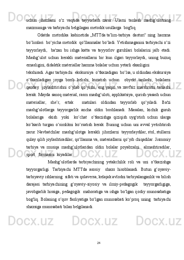 uchun   jihozlarni   o‘z   vaqtida   tayyorlash   zarur.   Ularni   tanlash   mashg‘ulotning
mazmuniga va tarbiyachi belgilagan metodik usullarga  bog'liq.
         Odatda  metodika  kabinetida ,,MTTda ta’lim-tarbiya  dasturi“ ning  hamma
bo‘limlari  bo‘yicha metodik  qo‘llanmalar bo‘ladi. Yetishmaganini tarbiyachi o‘zi
tayyorlaydi,     ba'zan   bu   ishga   katta   va   tayyorlov   guruhlari   bolalarini   jalb   etadi.
Mashg‘ulot   uchun   kerakli   materiallarni   bir   kun   ilgari   tayyorlaydi,   uning   buzuq
emasligini, didaktik materiallar hamma bolalar uchun yetarli ekanligini
tekshiradi. Agar tarbiyachi  ekskursiya  o‘tkazadigan  bo‘lsa, u oldindan ekskursiya
o‘tkaziladigan   joyga   borib   kelishi,   kuzatish   uchun     obyekt   tanlashi,   bolalarni
qanday     joylashtirishni   o‘ylab   qo‘yishi,   eng   yaqin   va   xavfsiz   marshrutni   tanlashi
kerak. Mayda sanoq material, rasm mashg‘uloti, applikatsiya, qurish-yasash uchun
materiallar,   she’r,   ertak     matnlari   oldindan   tayyorlab   qo‘yiladi.   Ba'zi
mashg‘ulotlarga   tayyorgarlik   ancha   oldin   boshlanadi.   Masalan,   kichik   guruh
bolalariga     ekish     yoki     ko‘chat     o‘tkazishga   qiziqish   uyg'otish   uchun   ularga
ko‘karib   turgan   o‘simlikni   ko‘rsatish   kerak.   Buning   uchun   uni   avval   yetishtirish
zarur. Navbatchilar  mashg‘ulotga  kerakli  jihozlarni  tayyorlaydilar, stol, stullarni
qulay qilib joylashtiradilar, qo‘llanma va, materiallarni qo‘yib chiqadilar. Jismoniy
tarbiya   va   musiqa   mashg‘ulotlaridan   oldin   bolalar   poyabzalni     almashtiradilar,
sport   formasini  kiyadilar.
                  Mashg‘ulotlarda   tarbiyachining   yetakchilik   roli   va   uni   o‘tkazishga
tayyorgarligi.   Tarbiyachi   MTTda   asosiy     shaxs   hisoblanadi.   Butun   g‘oyaviy-
tarbiyaviy ishlarning    sifati va qolaversa, kelajak avlodni tarbiyalanganlik va bilish
darajasi   tarbiyachining   g‘oyaviy-siyosiy   va   ilmiy-pedagogik     t ayyorgarligiga,
javobgarlik hissiga,  pedagogik     mahoratiga  va ishga bo‘lgan ijodiy munosabatiga
bog'liq.   Bolaning o‘quv faoliyatiga bo‘lgan munosabati  ko‘proq   uning   tarbiyachi
shaxsiga munosabati bilan belgilanadi.
                                                
24 