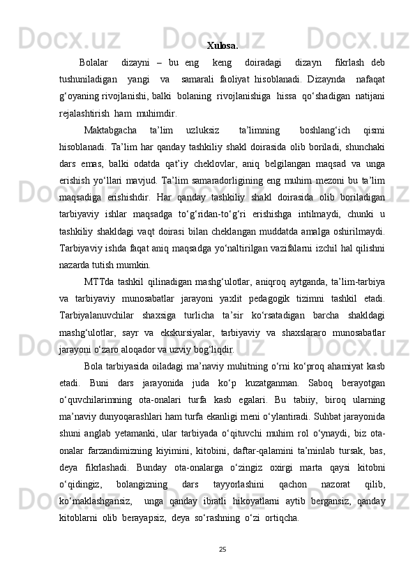 Xulosa.
Bolalar     dizayni   –   bu   eng     keng     doiradagi     dizayn     fikrlash   deb
tushuniladigan     yangi     va     samarali   faoliyat   hisoblanadi.   Dizaynda     nafaqat
g‘oyaning rivojlanishi, balki  bolaning  rivojlanishiga  hissa  qo‘shadigan   natijani
rejalashtirish  ham  muhimdir.
Maktabgacha     ta’lim     uzluksiz       ta’limning       boshlang‘ich     qismi
hisoblanadi.   Ta’lim   har   qanday   tashkiliy   shakl   doirasida   olib   boriladi,   shunchaki
dars   emas,   balki   odatda   qat’iy   cheklovlar,   aniq   belgilangan   maqsad   va   unga
erishish   yo‘llari   mavjud.   Ta’lim   samaradorligining   eng   muhim   mezoni   bu   ta’lim
maqsadiga   erishishdir.   Har   qanday   tashkiliy   shakl   doirasida   olib   boriladigan
tarbiyaviy   ishlar   maqsadga   to‘g‘ridan-to‘g‘ri   erishishga   intilmaydi,   chunki   u
tashkiliy   shakldagi   vaqt   doirasi   bilan   cheklangan   muddatda   amalga   oshirilmaydi.
Tarbiyaviy ishda faqat aniq maqsadga yo‘naltirilgan vazifalarni izchil hal qilishni
nazarda tutish mumkin. 
MTTda   tashkil   qilinadigan   mashg‘ulotlar,   aniqroq   aytganda,   ta’lim-tarbiya
va   tarbiyaviy   munosabatlar   jarayoni   yaxlit   pedagogik   tizimni   tashkil   etadi.
Tarbiyalanuvchilar   shaxsiga   turlicha   ta’sir   ko‘rsatadigan   barcha   shakldagi
mashg‘ulotlar,   sayr   va   ekskursiyalar,   tarbiyaviy   va   shaxslararo   munosabatlar
jarayoni o‘zaro aloqador va uzviy bog‘liqdir.
Bola  tarbiyasida   oiladagi   ma’naviy  muhitning  o‘rni  ko‘proq  ahamiyat   kasb
etadi.   Buni   dars   jarayonida   juda   ko‘p   kuzatganman.   Saboq   berayotgan
o‘quvchilarimning   ota-onalari   turfa   kasb   egalari.   Bu   tabiiy,   biroq   ularning
ma’naviy dunyoqarashlari ham turfa ekanligi meni o‘ylantiradi. Suhbat jarayonida
shuni   anglab   yetamanki,   ular   tarbiyada   o‘qituvchi   muhim   rol   o‘ynaydi,   biz   ota-
onalar   farzandimizning   kiyimini,   kitobini,   daftar-qalamini   ta’minlab   tursak,   bas,
deya   fikrlashadi.   Bunday   ota-onalarga   o‘zingiz   oxirgi   marta   qaysi   kitobni
o‘qidingiz,   bolangizning   dars   tayyorlashini   qachon   nazorat   qilib,
ko‘maklashgansiz,     unga   qanday   ibratli   hikoyatlarni   aytib   bergansiz,   qanday
kitoblarni  olib  berayapsiz,  deya  so‘rashning  o‘zi  ortiqcha.
25 