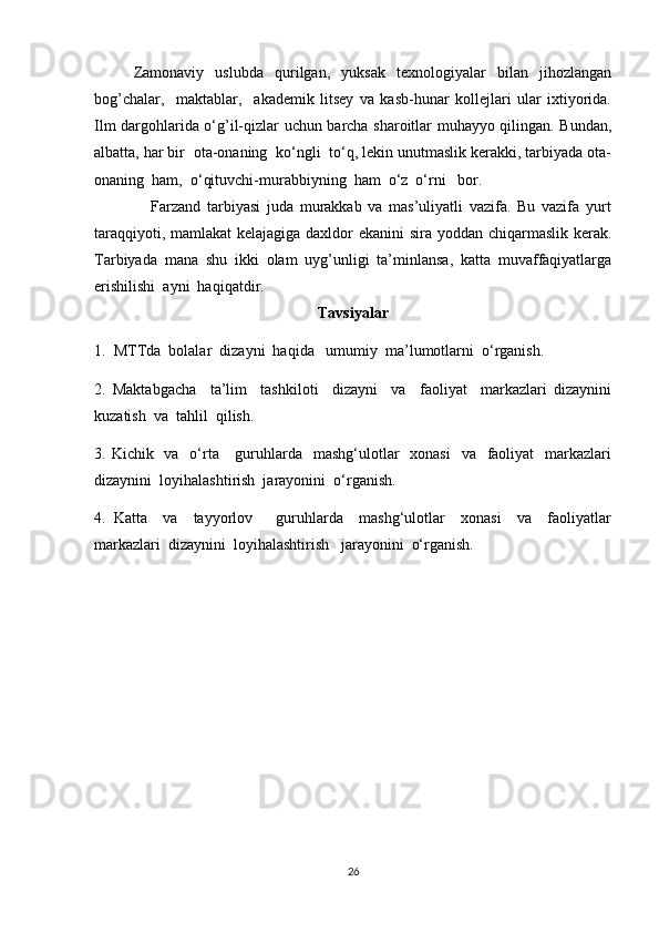 Zamonaviy   uslubda   qurilgan,   yuksak   texnologiyalar   bilan   jihozlangan
bog’chalar,     maktablar,     akademik   litsey   va   kasb-hunar   kollejlari   ular   ixtiyorida.
Ilm dargohlarida o‘g’il-qizlar uchun barcha sharoitlar muhayyo qilingan. Bundan,
albatta, har bir  ota-onaning  ko‘ngli  to‘q, lekin unutmaslik kerakki, tarbiyada ota-
onaning  ham,  o‘qituvchi-murabbiyning  ham  o‘z  o‘rni   bor. 
                  Farzand   tarbiyasi   juda   murakkab   va   mas’uliyatli   vazifa.   Bu   vazifa   yurt
taraqqiyoti, mamlakat  kelajagiga daxldor ekanini sira yoddan chiqarmaslik kerak.
Tarbiyada   mana   shu   ikki   olam   uyg’unligi   ta’minlansa,   katta   muvaffaqiyatlarga
erishilishi  ayni  haqiqatdir.
Tavsiyalar
1.  MTTda  bolalar  dizayni  haqida   umumiy  ma’lumotlarni  o‘rganish.
2.   Maktabgacha     ta’lim     tashkiloti     dizayni     va     faoliyat     markazlari   dizaynini
kuzatish  va  tahlil  qilish.
3. Kichik   va   o‘rta     guruhlarda   mashg‘ulotlar    xonasi    va   faoliyat    markazlari
dizaynini  loyihalashtirish  jarayonini  o‘rganish.
4.   Katta     va     tayyorlov       guruhlarda     mashg‘ulotlar     xonasi     va     faoliyatlar
markazlari  dizaynini  loyihalashtirish   jarayonini  o‘rganish.
                          
26 