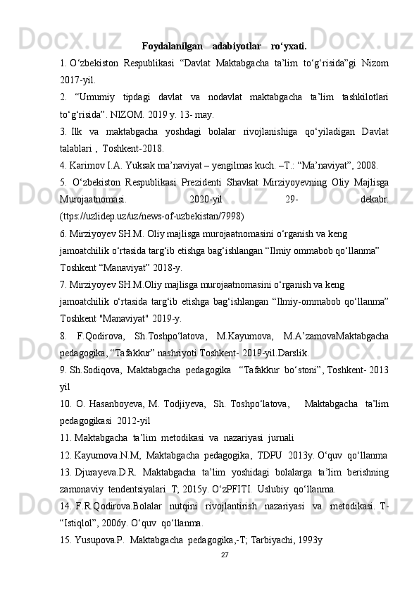 Foydalanilgan    adabiyotlar    ro‘yxati.
1. O‘zbekiston  Respublikasi  “Davlat  Maktabgacha  ta’lim  to‘g‘risida”gi  Nizom
2017-yil.
2.   “Umumiy   tipdagi   davlat   va   nodavlat   maktabgacha   ta’lim   tashkilotlari
to‘g‘risida”.  NIZOM.  2019 y. 13- may .
3.   Ilk     va     maktabgacha     yoshdagi     bolalar     rivojlanishiga     qo‘yiladigan     Davlat
talablari ,  Toshkent-2018.
4.  Karimov I.A. Yuksak ma’naviyat – yengilmas kuch. –T.: “Ma’naviyat”, 2008.
5.   O‘zbekiston   Respublikasi   Prezidenti   Shavkat   Mirziyoyevning   Oliy   Majlisga
Murojaatnomasi.   2020-yil   29-   dekabr.
( ttps://uzlidep.uz/uz/news-of-uzbekistan/7998)
6 . Mirziyo y ev SH.M.  Oliy majlisga murojaatnomasini o‘rganish va keng
jamoatchilik o‘rtasida targ‘ib etishga bag‘ishlangan “Ilmiy ommabob qo‘llanma”
Toshkent “Manaviyat” 20 18 -у .
7.  Mirziyo y ev SH.M. Oliy majlisga murojaatnomasini o‘rganish va keng
jamoatchilik   o‘rtasida   targ‘ib   etishga   bag‘ishlangan   “Ilmiy-ommabob   qo‘llanma”
Toshkent "Manaviyat" 2019- у .
8.   F.Qodirova ,   Sh.Toshpo‘latova,   M.Kayumova,   M.A’zamova Maktabgacha
pedagogika, “Tafakkur” nashriyoti Toshkent- 2019-yil.Darslik.
9. Sh.Sodiqova,  Maktabgacha  pedagogika   “Tafakkur  bo‘stoni”, Toshkent- 2013
yil
10.   O.   Hasanboyeva,   M.   Todjiyeva,     Sh.   Toshpo‘latova,         Maktabgacha     ta’lim
pedagogikasi  2012-yil
11. Maktabgacha  ta’lim  metodikasi  va  nazariyasi  jurnali
12. Kayumova.N.M,  Maktabgacha  pedagogika,  TDPU  2013y. O‘quv  qo‘llanma
13. Djurayeva.D.R.  Maktabgacha  ta’lim  yoshidagi  bolalarga  ta’lim  berishning
zamonaviy  tendentsiyalari  T; 2015y. O‘zPFITI.  Uslubiy  qo‘llanma.
14.   F.R.Qodirova.Bolalar     nutqini     rivojlantirish     nazariyasi     va     metodikasi.   T-
“Istiqlol”, 2006y. O‘quv  qo‘llanma.
15. Yusupova.P.  Maktabgacha  pedagogika,-T; Tarbiyachi, 1993y
27 