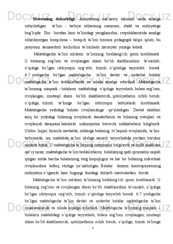Mavzuning   dolzarbligi:   Jamiyatning   ma’naviy   takomili   unda   amalga
oshiriladigan     ta’lim   -   tarbiya   ishlarining   mazmuni,   shakl   va   mohiyatiga
bog’liqdir.   Shu     boisdan   ham   ta’limdagi   yangilanishni,   respublikamizda   amalga
oshirilayotgan   bosqichma   –   bosqich   ta’lim   tizimini   pedagogik   talqin   qilish,   bu
jarayonni  samaradorli  kechishini  ta’minlash  zaruriyati  yuzaga  keladi.
         Maktabgacha  ta’lim  uzluksiz   ta’limning   boshlang‘ich  qismi  hisoblanadi.
U    bolaning    sog‘lom     va    rivojlangan     shaxs     bo‘lib     shakllanishini       ta’minlab,
o‘qishga     bo‘lgan     ishtiyoqini     uyg‘otib,     tizimli     o‘qitishga     tayyorlab       boradi.
6-7   yoshgacha     bo‘lgan     maktabgacha       ta’lim     davlat     va     nodavlat     bolalar
maktabgacha   ta’lim   tashkilotlarida   va   oilada   amalga   oshiriladi.   Maktabgacha
ta’limning  maqsadi – bolalarni  maktabdagi  o‘qishga  tayyorlash, bolani sog‘lom,
rivojlangan,   mustaqil   shaxs     bo‘lib   shakllantirish, qobiliyatlarini   ochib   berish,
o‘qishga,   tizimli     ta’limga     bo‘lgan     ishtiyoqini     tarbiyalash     hisoblanadi.
Maktabgacha     yoshdagi     bolalar     rivojlanishiga       qo‘yiladigan       Davlat     talablari
aniq  bir  yoshdagi  bolaning  rivojlanish  standartlarini  va  bolaning  yutuqlari  va
rivojlanish  darajasini baholash   imkoniyatini  beruvchi  indikatorlarni  belgilaydi.
Ushbu  hujjat, birinchi navbatda, oilalarga bolaning  to‘laqonli rivojlanishi, ta’lim-
tarbiyasida,   uni   maktabda   ta’lim   olishga   samarli   tayyorlashda   yordam   berishni
nazarda tutadi. U maktabgacha ta’limning mazmunini belgilaydi va mulk shaklidan
qat’iy nazar, maktabgacha ta’lim tashkilotlarini  bolalikning qadr-qimmatini saqlab
qolgan   xolda   barcha   bolalarning   teng   huquqligini   va   har   bir   bolaning   individual
rivojlanishini   tadbiq   etishga   yo‘naltirilgan.   Bolalar     dizayni   kontsepsiyasining
mohiyati ni o‘rganish  ham  bugungi  kundagi   dolzarb  mavzulardan   biridir.          
Maktabgacha   ta’lim   uzluksiz   ta’limning   boshlang ich   qismi   hisoblanadi.   Uʻ
bolaning   sog lom   va   rivojlangan   shaxs   bo lib   shakllanishini   ta’minlab,   o qishga	
ʻ ʻ ʻ
bo lgan   ishtiyoqini   uyg otib,   tizimli   o qitishga   tayyorlab   boradi.   6-7   yoshgacha	
ʻ ʻ ʻ
bo lgan   maktabgacha   ta’lim   davlat   va   nodavlat   bolalar   maktabgacha   ta’lim
ʻ
muassasalarida   va   oilada   amalga   oshiriladi.   Maktabgacha   ta’limning   maqsadi   –
bolalarni   maktabdagi   o qishga   tayyorlash,   bolani   sog lom,   rivojlangan,   mustaqil	
ʻ ʻ
shaxs   bo lib	
ʻ   shakllantirish,   qobiliyatlarini   ochib   berish,   o qishga,   tizimli   ta’limga	ʻ
3 