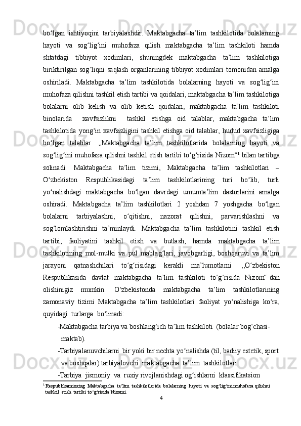 bo lgan   ishtiyoqini   tarbiyalashdir.   Maktabgacha   ta’lim   tashkilotida   bolalarningʻ
hayoti   va   sog lig ini   muhofaza   qilish   maktabgacha   ta’lim   tashkiloti   hamda	
ʻ ʻ
shtatdagi   tibbiyot   xodimlari,   shuningdek   maktabgacha   ta’lim   tashkilotiga
biriktirilgan   sog liqni   saqlash   organlarining   tibbiyot   xodimlari   tomonidan   amalga
ʻ
oshiriladi.   Maktabgacha   ta’lim   tashkilotida   bolalarning   hayoti   va   sog lig ini	
ʻ ʻ
muhofaza qilishni tashkil etish tartibi va qoidalari, maktabgacha ta’lim tashkilotiga
bolalarni   olib   kelish   va   olib   ketish   qoidalari,   maktabgacha   ta’lim   tashkiloti
binolarida     xavfsizlikni     tashkil   etishga   oid   talablar,   maktabgacha   ta’lim
tashkilotida   yong in   xavfsizligini   tashkil   etishga   oid   talablar,   hudud   xavfsizligiga	
ʻ
bo lgan   talablar	
ʻ     ,,Maktabgacha   ta’lim   tashkilo t larida   bolalarning   hayoti   va
sog lig ini muhofaza qilishni tashkil etish tartibi to g risida Nizom“
ʻ ʻ ʻ ʻ 1
  bilan tartibga
solinadi.   Maktabgacha   ta’lim   tizimi,   Maktabgacha   ta’lim   tashkilotlari   –
O zbekiston   Respublikasidagi   ta’lim   tashkilotlarining   turi   bo lib,   turli
ʻ ʻ
yo nalishdagi   maktabgacha   bo lgan   davrdagi   umumta’lim   dasturlarini   amalga
ʻ ʻ
oshiradi.   Maktabgacha   ta’lim   tashkilotlari   2   yoshdan   7   yoshgacha   bo lgan	
ʻ
bolalarni   tarbiyalashni,   o qitishni,   nazorat   qilishni,   parvarishlashni   va	
ʻ
sog lomlashtirishni   ta’minlaydi.   Maktabgacha   ta’lim   tashkilotini   tashkil   etish	
ʻ
tartibi,   faoliyatini   tashkil   etish   va   butlash,   hamda   maktabgacha   ta’lim
tashkilotining   mol-mulki   va   pul   mablag lari,   javobgarligi,   boshqaruvi   va   ta’lim	
ʻ
jarayoni   qatnashchilari   to g risidagi   kerakli   ma’lumotlarni	
ʻ ʻ     ,,O zbekiston	ʻ
Respublikasida   davlat   maktabgacha   ta’lim   tashkiloti   to g risida   Nizom“	
ʻ ʻ   dan
olishinigiz   mumkin.   O zbekistonda   maktabgacha   ta’lim   tashkilotlarining	
ʻ
zamonaviy   tizimi   Maktabgacha   ta’lim   tashkilotlari   faoliyat   yo nalishiga   ko ra,	
ʻ ʻ
quyidagi  turlarga  bo linadi: 	
ʻ
-Maktabgacha tarbiya va boshlang ich ta’lim tashkiloti  (bolalar bog chasi-  	
ʻ ʻ
  maktab).
-Tarbiyalanuvchilarni  bir yoki bir nechta yo nalishda (til, badiiy estetik, sport	
ʻ
  va boshqalar) tarbiyalovchi  maktabgacha  ta’lim  tashkilotlari.
-Tarbiya  jismoniy  va  ruxiy rivojlanishdagi og ishlarni  klassifikatsion 	
ʻ
1
  Respublikamizning   Maktabgacha  ta’lim  tashkilo t larida  bolalarning  hayoti  va  sog lig ini muhofaza qilishni    	
ʻ ʻ
  tashkil  etish  tartibi  to g risida Nizomi.	
ʻ ʻ
4 
