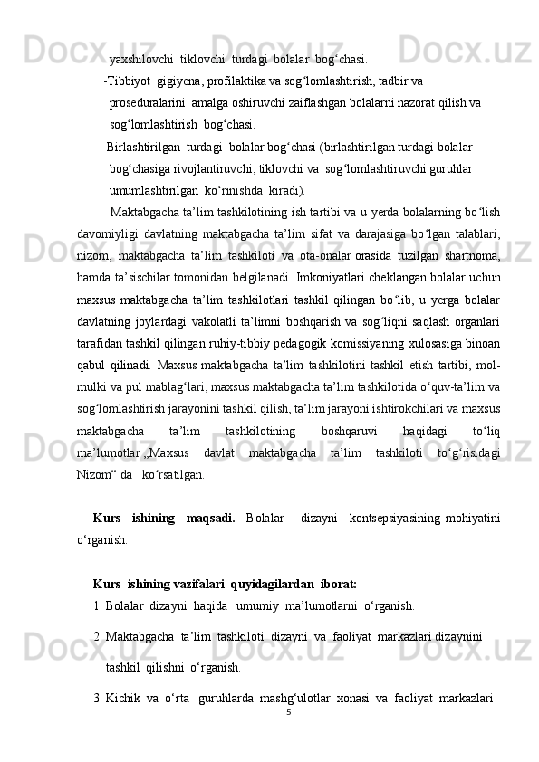   yaxshilovchi  tiklovchi  turdagi  bolalar  bog chasi.ʻ
- Tibbiyot  gigiyena, profilaktika va sog lomlashtirish, tadbir va   	
ʻ
  proseduralarini  amalga oshiruvchi zaiflashgan bolalarni nazorat qilish va 
  sog lomlashtirish  bog chasi.	
ʻ ʻ
- Birlashtirilgan  turdagi  bolalar bog chasi (birlashtirilgan turdagi bolalar 	
ʻ
  bog chasiga rivojlantiruvchi, tiklovchi va  sog lomlashtiruvchi guruhlar 	
ʻ ʻ
  umumlashtirilgan   ko rinishda  kiradi).	
ʻ
   Maktabgacha ta’lim tashkilotining ish tartibi va u yerda bolalarning bo lish	
ʻ
davomiyligi   davlatning   maktabgacha   ta’lim   sifat   va   darajasiga   bo lgan   talablari,	
ʻ
nizom,   maktabgacha   ta’lim   tashkiloti   va   ota-onalar   orasida   tuzilgan   shartnoma ,
hamda ta’sischilar tomonidan belgilanadi.   Imkoniyatlari cheklangan bolalar uchun
maxsus   maktabgacha   ta’lim   tashkilotlari   tashkil   qilingan   bo lib,   u   yerga   bolalar	
ʻ
davlatning   joylardagi   vakolatli   ta’limni   boshqarish   va   sog liqni   saqlash   organlari	
ʻ
tarafidan tashkil qilingan ruhiy-tibbiy pedagogik komissiyaning xulosasiga binoan
qabul   qilinadi.   Maxsus   maktabgacha   ta’lim   tashkilotini   tashkil   etish   tartibi,   mol-
mulki va pul mablag lari, maxsus maktabgacha ta’lim tashkilotida o quv-ta’lim va	
ʻ ʻ
sog lomlashtirish jarayonini tashkil qilish, ta’lim jarayoni ishtirokchilari va maxsus	
ʻ
maktabgacha   ta’lim   tashkilotining   boshqaruvi   haqidagi   to liq	
ʻ
ma’lumotlar   ,,Maxsus   davlat   maktabgacha   ta’lim   tashkiloti   to g risidagi	
ʻ ʻ
Nizom“   da   ko rsatilgan.	
ʻ
Kurs     ishining     maqsadi.     Bolalar       dizayni     kontsepsiyasining   mohiyatini
o‘rganish.
Kurs   ishining  vazifalari  quyidagilardan  iborat:
1. Bolalar  dizayni  haqida   umumiy  ma’lumotlarni  o‘rganish.
2. Maktabgacha  ta’lim  tashkiloti  dizayni  va  faoliyat  markazlari dizaynini
    tashkil  qilishni  o‘rganish.
3. Kichik  va  o‘rta   guruhlarda  mashg‘ulotlar  xonasi  va  faoliyat  markazlari
5 