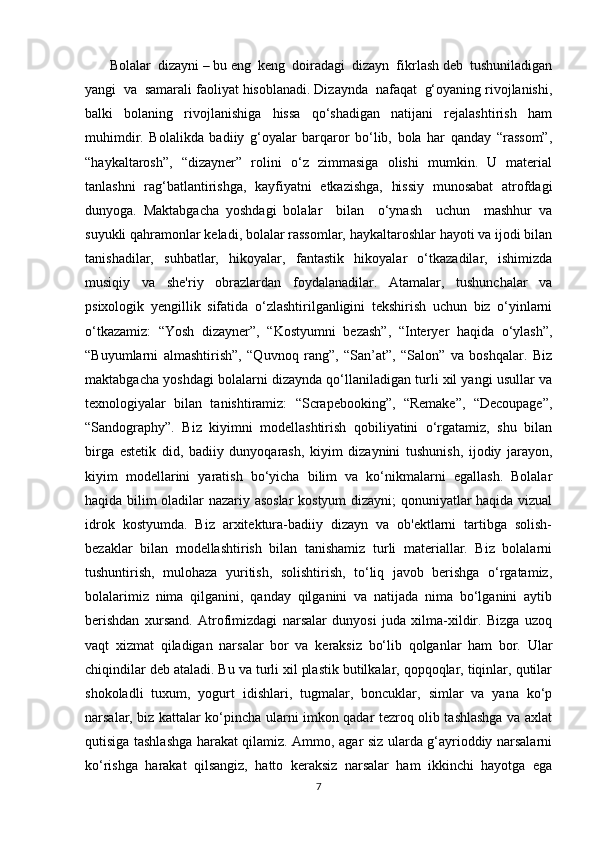        Bolalar  dizayni  –  bu eng  keng  doiradagi  dizayn  fikrlash deb  tushuniladigan
yangi  va  samarali faoliyat hisoblanadi. Dizaynda  nafaqat  g‘oyaning rivojlanishi,
balki     bolaning     rivojlanishiga     hissa     qo‘shadigan     natijani     rejalashtirish     ham
muhimdir.   Bolalikda   badiiy   g‘oyalar   barqaror   bo‘lib,   bola   har   qanday   “rassom”,
“haykaltarosh”,   “dizayner”   rolini   o‘z   zimmasiga   olishi   mumkin.   U   material
tanlashni   rag‘batlantirishga,   kayfiyatni   etkazishga,   hissiy   munosabat   atrofdagi
dunyoga.   Maktabgacha   yoshdagi   bolalar     bilan     o‘ynash     uchun     mashhur   va
suyukli qahramonlar keladi, bolalar rassomlar, haykaltaroshlar hayoti va ijodi bilan
tanishadilar,   suhbatlar,   hikoyalar,   fantastik   hikoyalar   o‘tkazadilar,   ishimizda
musiqiy   va   she'riy   obrazlardan   foydalanadilar.   Atamalar,   tushunchalar   va
psixologik   yengillik   sifatida   o‘zlashtirilganligini   tekshirish   uchun   biz   o‘yinlarni
o‘tkazamiz:   “Yosh   dizayner”,   “Kostyumni   bezash”,   “Interyer   haqida   o‘ylash”,
“Buyumlarni   almashtirish”,   “Quvnoq   rang”,   “San’at”,   “Salon”   va   boshqalar.   Biz
maktabgacha yoshdagi bolalarni dizaynda qo‘llaniladigan turli xil yangi usullar va
texnologiyalar   bilan   tanishtiramiz:   “Scrapebooking”,   “Remake”,   “Decoupage”,
“Sandography”.   Biz   kiyimni   modellashtirish   qobiliyatini   o‘rgatamiz,   shu   bilan
birga   estetik   did,   badiiy   dunyoqarash,   kiyim   dizaynini   tushunish,   ijodiy   jarayon,
kiyim   modellarini   yaratish   bo‘yicha   bilim   va   ko‘nikmalarni   egallash.   Bolalar
haqida bilim oladilar nazariy asoslar  kostyum  dizayni;  qonuniyatlar haqida vizual
idrok   kostyumda.   Biz   arxitektura-badiiy   dizayn   va   ob'ektlarni   tartibga   solish-
bezaklar   bilan   modellashtirish   bilan   tanishamiz   turli   materiallar.   Biz   bolalarni
tushuntirish,   mulohaza   yuritish,   solishtirish,   to‘liq   javob   berishga   o‘rgatamiz,
bolalarimiz   nima   qilganini,   qanday   qilganini   va   natijada   nima   bo‘lganini   aytib
berishdan   xursand.   Atrofimizdagi   narsalar   dunyosi   juda   xilma-xildir.   Bizga   uzoq
vaqt   xizmat   qiladigan   narsalar   bor   va   keraksiz   bo‘lib   qolganlar   ham   bor.   Ular
chiqindilar deb ataladi. Bu va turli xil plastik butilkalar, qopqoqlar, tiqinlar, qutilar
shokoladli   tuxum,   yogurt   idishlari,   tugmalar,   boncuklar,   simlar   va   yana   ko‘p
narsalar, biz kattalar ko‘pincha ularni imkon qadar tezroq olib tashlashga va axlat
qutisiga tashlashga harakat qilamiz. Ammo, agar siz ularda g‘ayrioddiy narsalarni
ko‘rishga   harakat   qilsangiz,   hatto   keraksiz   narsalar   ham   ikkinchi   hayotga   ega
7 