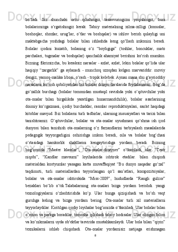 bo‘ladi.   Siz   shunchaki   orzu   qilishingiz,   tasavvuringizni   yoqishingiz,   buni
bolalarimizga   o‘rgatishingiz   kerak.   Tabiiy   materialning   xilma-xilligi   (konuslar,
boshoqlar,   shoxlar,   urug‘lar,   o‘tlar   va   boshqalar)   va   ishlov   berish   qulayligi   uni
maktabgacha   yoshdagi   bolalar   bilan   ishlashda   keng   qo‘llash   imkonini   beradi.
Bolalar   ijodini   kuzatib,   bolaning   o‘z   “boyligiga”   (toshlar,   boncuklar,   mato
parchalari,   tugmalar   va   boshqalar)   qanchalik   ahamiyat   berishini   ko‘rish   mumkin.
Bizning   fikrimizcha,   bu  keraksiz   narsalar   -   axlat,  axlat,   lekin   bolalar   qo‘lida   ular
haqiqiy   “zargarlik”   ga   aylanadi   -   munchoq   uzoqdan   kelgan   marvariddir.   moviy
dengiz, yamoq-malika libosi, o‘rash - tropik kelebek. Aynan mana shu g‘ayrioddiy
narsalarni ko‘rish qobiliyatidan biz bolalar dizayn darslarida foydalanamiz. Bog‘da
go‘zallik   burchagi   (bolalar   tomonidan   mustaqil   ravishda   yoki   o‘qituvchilar   yoki
ota-onalar   bilan   birgalikda   yaratilgan   hunarmandchilik),   bolalar   asarlarining
doimiy   ko‘rgazmasi,   ijodiy   burchaklar,   rasmlar   reproduktsiyalari,   san'at   haqidagi
kitoblar mavjud. Biz bolalarni turli tadbirlar, ularning xususiyatlari va tarixi bilan
tanishtiramiz.   O‘qituvchilar,   bolalar   va   ota-onalar   uyushmasi   qo‘shma   ish   ijod
dunyosi   bilan   tanishish   ota-onalarning   o‘z   farzandlarini   tarbiyalash   masalalarida
pedagogik   tayyorgarligini   oshirishga   imkon   beradi,   oila   va   bolalar   bog‘chasi
o‘rtasidagi   hamkorlik   shakllarini   kengaytirishga   yordam   beradi.   Bizning
bog‘imizda   “Master   klasslar”,   “Ota-onalar-dizayner”   o‘tkaziladi,   ular   “Teatr
niqobi”,   “Kandlar   mavsumi”   loyihalarida   ishtirok   etadilar.   bilan   chiqindi
materialdan   kostyumlar   yasagan   katta   muvaffaqiyat   “Bu   dunyo   naqadar   go‘zal”
taqdimoti,   turli   materiallardan   tayyorlangan   qo‘l   san’atlari,   kompozitsiyalar,
bolalar   va   ota-onalar   ishtirokida   “Miss-2009”,   hududlarda   “Rangli   gulzor”
bezaklari   bo‘lib   o‘tdi.Talabalarning   ota-onalari   bizga   yordam   berishdi.   yangi
texnologiyalarni   o‘zlashtirishda   ko‘p.   Ular   bunga   qiziqishadi   va   bo‘sh   vaqt
guruhga   keling   va   bizga   yordam   bering.   Ota-onalar   turli   xil   materiallarni
tayyorlaydilar. Kiritilgan ijodiy loyihalar bog‘imizda o‘tkaziladi. Ular bolalar bilan
o‘rmon va parkga boradilar, tomosha qilishadi tabiiy hodisalar. Ular olingan bilim
va ko‘nikmalarni uyda ob'ektlar tasvirida mustahkamlaydi. Ular bola bilan “qiyin”
texnikalarni   ishlab   chiqishadi.   Ota-onalar   yordamisiz   natijaga   erishmagan
8 