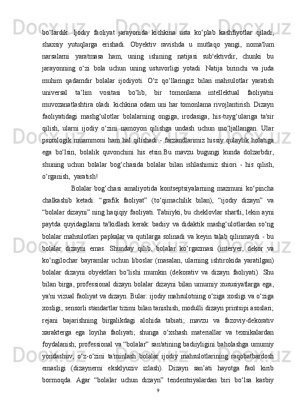 bo‘lardik.   Ijodiy   faoliyat   jarayonida   kichkina   usta   ko‘plab   kashfiyotlar   qiladi,
shaxsiy   yutuqlarga   erishadi.   Obyektiv   ravishda   u   mutlaqo   yangi,   noma'lum
narsalarni   yaratmasa   ham,   uning   ishining   natijasi   sub'ektivdir,   chunki   bu
jarayonning   o‘zi   bola   uchun   uning   ustuvorligi   yotadi.   Natija   birinchi   va   juda
muhim   qadamdir   bolalar   ijodiyoti.   O‘z   qo‘llaringiz   bilan   mahsulotlar   yaratish
universal   ta’lim   vositasi   bo‘lib,   bir   tomonlama   intellektual   faoliyatni
muvozanatlashtira oladi. kichkina odam  uni  har  tomonlama rivojlantirish.  Dizayn
faoliyatidagi   mashg‘ulotlar   bolalarning   ongiga,   irodasiga,   his-tuyg‘ulariga   ta'sir
qilish,   ularni   ijodiy   o‘zini   namoyon   qilishga   undash   uchun   mo‘ljallangan.   Ular
psixologik  muammoni   ham   hal  qilishadi  -   farzandlarimiz  hissiy  qulaylik  holatiga
ega   bo‘lsin,   bolalik   quvonchini   his   etsin.Bu   mavzu   bugungi   kunda   dolzarbdir,
shuning   uchun   bolalar   bog‘chasida   bolalar   bilan   ishlashimiz   shiori   -   his   qilish,
o‘rganish,  yaratish!
                    Bolalar   bog‘chasi   amaliyotida   kontseptsiyalarning   mazmuni   ko‘pincha
chalkashib   ketadi:   “grafik   faoliyat”   (to‘qimachilik   bilan),   “ijodiy   dizayn”   va
“bolalar dizayni” ning haqiqiy faoliyati. Tabiiyki, bu cheklovlar shartli, lekin ayni
paytda   quyidagilarni   ta'kidlash   kerak:   badiiy   va   didaktik   mashg‘ulotlardan   so‘ng
bolalar mahsulotlari papkalar va qutilarga solinadi va keyin talab qilinmaydi - bu
bolalar   dizayni   emas.   Shunday   qilib,   bolalar   ko‘rgazmasi   (interyer,   dekor   va
ko‘ngilochar   bayramlar   uchun   liboslar   (masalan,   ularning   ishtirokida   yaratilgan)
bolalar   dizayni   obyektlari   bo‘lishi   mumkin   (dekorativ   va   dizayn   faoliyati).   Shu
bilan birga, professional  dizayn bolalar dizayni bilan umumiy xususiyatlarga ega,
ya'ni vizual faoliyat va dizayn. Bular: ijodiy mahsulotning o‘ziga xosligi va o‘ziga
xosligi; sensorli standartlar tizimi bilan tanishish, modulli dizayn printsipi asoslari;
rejani   bajarishning   birgalikdagi   alohida   tabiati;   mavzu   va   fazoviy-dekorativ
xarakterga   ega   loyiha   faoliyati;   shunga   o‘xshash   materiallar   va   texnikalardan
foydalanish; professional va “bolalar” san'atining badiiyligini baholashga umumiy
yondashuv;   o‘z-o‘zini   ta'minlash   bolalar   ijodiy   mahsulotlarining   raqobatbardosh
emasligi   (dizaynerni   eksklyuziv   izlash).   Dizayn   san’ati   hayotga   faol   kirib
bormoqda.   Agar   “bolalar   uchun   dizayn”   tendentsiyalardan   biri   bo‘lsa   kasbiy
9 
