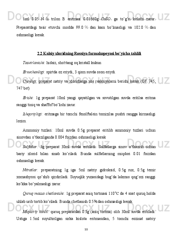 1ml   0. 05   N   li   trilon   B   eritmasi   0.01660 g   CaSO 4   ga   to’g’ri   kelishi   zarur.
Preparatdagi   tasir   etuvchi   modda   99. 0 ％ dan   kam   bo’lmasligi   va   102.0 ％ dan
oshmasligi  kerak.
2.2 Kalsiy xloridning Rossiya farmakopeyasi bo’yicha tahlili
Tasvirlanishi:   hidsiz, sho'rtang oq kristall kukun
Eruvchanligi:  spirtda oz eriydi, 3 qism suvda oson eriydi.
Chinligi:   preparat natriy va xloridlarga xos reaksiyalarni berishi  kerak   (GF 745;
747 bet)
Erishi:   1g   preparat   10ml   yangi   qayatilgan   va   sovutilgan   suvda   eritilsa   eritma
ranggi tiniq va shaffof bo’lishi zarur.
Ishqoriyligi:   eritmaga   bir   tomchi   fenolftalein   tomizilsa   pushti   rangga   kirmasligi
lozim.
Ammoniy   tuzlari:   10ml   suvda   0.5g   preparat   eritilib   ammoniy   tuzlari   uchun
sinovdan o’tkazilganda 0.004 foizdan oshmasligi kerak
Sulfatlar:   3g   preparat   30ml   suvda   eritiladi.   Sulfatlarga   sinov   o’tkazish   uchun
bariy   xlorid   bilan   sinab   ko’riladi.   Bunda   sulfatlarning   miqdori   0.01   foizdan
oshmasligi kerak.
Nitratlar:   preparatning   1g   iga   5ml   natriy   gidroksid,   0.5g   rux,   0.5g   temir
xomashyosi   qo’shib   qizdiriladi.   Suyuqlik   yuzasidagi   bug’da   lakmus   qog’ozi   ranggi
ko’kka bo’yalmasligi zarur.
Quruq massa chetlanishi:   1g preparat aniq tortmasi 110 ℃  da 4 soat quruq holda
uhlab urib tortib ko’riladi. Bunda chetlanish  0.5 ％ dan oshmasligi kerak.
Miqdoriy   tahlil:   quruq  preparatdan  0.3g  (aniq  tortma)   olib  30ml   suvda  eritiladi.
Ustiga   1.5ml   suyultirilgan   sirka   kislota   eritmasidan,   5   tomchi   eozinat   natriy
10 