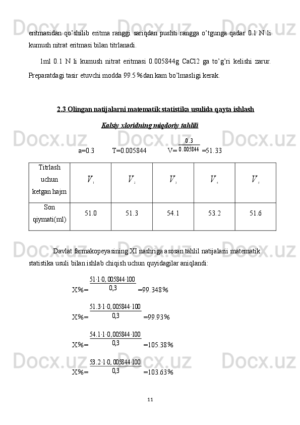 eritmasidan   qo’shilib   eritma   ranggi   sariqdan   pushti   rangga   o’tgunga   qadar   0.1   N   li
kumush nitrat eritmasi bilan titrlanadi.
1ml   0.1   N   li   kumush   nitrat   eritmasi   0.005844g   CaCl2   ga   to’g’ri   kelishi   zarur.
Preparatdagi tasir etuvchi modda 99.5 ％ dan kam bo’lmasligi kerak.
2.3 Olingan natijalarni matematik statistika usulida qayta ishlash
Kalsiy xloridning miqdoriy tahlili
a=0.3          T= 0.005844             V=0.3	
0.005844 =51.33
Titrlash
uchun
ketgan hajm	
V	1	V	2	V	3	V	4	V	5
Son
qiymati(ml) 51.0 51.3 54.1 53.2 51.6
Davlat farmakopeyasining XI nashriga asosan tahlil natijalarii matematik 
statistika usuli bilan ishlab chiqish uchun quyidagilar aniqlandi: 
X ％ =	
51⋅1⋅0,005844	⋅100	
0,3 =99.348 ％
X ％ =	
51	.3⋅1⋅0,005844	⋅100	
0,3 =99.93 ％
X ％ =	
54	.1⋅1⋅0,005844	⋅100	
0,3 =105.38 ％
X ％ =	
53	.2⋅1⋅0,005844	⋅100	
0,3 =103.63 ％
11 