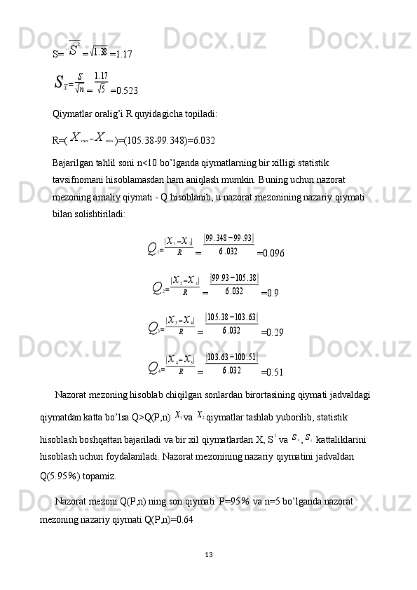 S=√S	
2 =	
√1.38 =1.17	
S	X=	
S
√n
=	
1.17
√5 =0.523
Qiymatlar oralig’i R quyidagicha topiladi: 
R=(	
X	max	−X	min )=(105.38-99.348)=6.032
Bajarilgan tahlil soni n<10 bo’lganda qiymatlarning bir xilligi statistik 
tavsifnomani hisoblamasdan ham aniqlash mumkin. Buning uchun nazorat 
mezoning amaliy qiymati - Q hisoblanib, u nazorat mezonining nazariy qiymati 
bilan solishtiriladi:	
Q	1=
|x1−x2|	
R
=	
|99	.348	−99	.93	|	
6.032 =0.096	
Q	2=
|x2−x3|	
R
=	
|99	.93	−105	.38	|	
6.032 =0.9	
Q	3=
|x3−x4|	
R
=	
|105	.38	−103	.63|	
6.032 =0.29	
Q	4=
|x4−x5|	
R
=	
|103	.63	−100	.51|	
6.032 =0.51
Nazorat mezoning hisoblab chiqilgan sonlardan birortasining qiymati jadvaldagi 
qiymatdan katta bo’lsa Q>Q(P,n) 	
x1 va 	x2 qiymatlar tashlab yuborilib, statistik 
hisoblash boshqattan bajariladi va bir xil qiymatlardan X, S	
2 va 	s1 ,	sx  kattaliklarini 
hisoblash uchun foydalaniladi. Nazorat mezonining nazariy qiymatini jadvaldan 
Q(5.95 ％ ) topamiz.
Nazorat mezoni Q(P,n) ning son qiymati  P=95  	
％ va n=5 bo’lganda nazorat 
mezoning nazariy qiymati Q(P,n)=0.64
13 