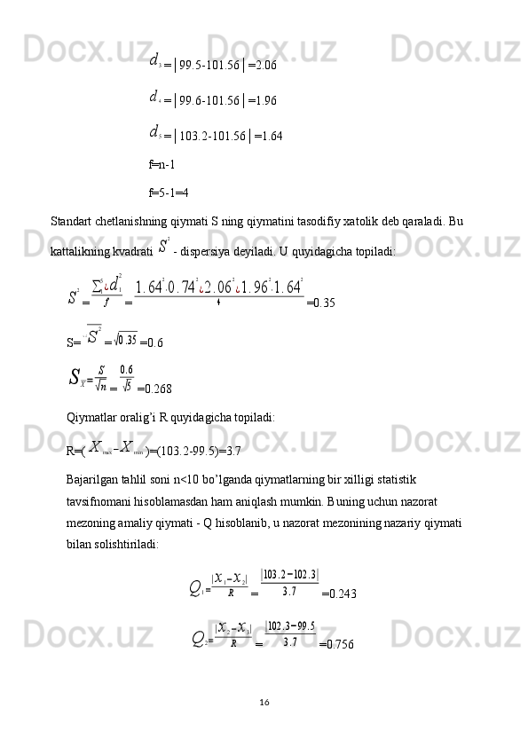 d3=│99.5-101.56│=2.06
d4
=│99.6-101.56│=1.96
d5
=│103.2-101.56│=1.64
f=n-1
f=5-1=4
Standart chetlanishning qiymati S ning qiymatini tasodifiy xatolik deb qaraladi. Bu 
kattalikning kvadrati 
S
2 - dispersiya deyiladi. U quyidagicha topiladi:	
S
2
=	∑	1
5¿d	1
2	
f =	
1.64	
2
⋅0.74	
2
¿2.06	
2
¿1.96	
2
⋅1.64	
2	
4 =0.35
S=	
√S	
2 =	
√0.35 =0.6	
S	X=	
S
√n
=	
0.6
√5 =0.268
Qiymatlar oralig’i R quyidagicha topiladi: 
R=(	
X	max	−X	min )=(103.2-99.5)=3.7
Bajarilgan tahlil soni n<10 bo’lganda qiymatlarning bir xilligi statistik 
tavsifnomani hisoblamasdan ham aniqlash mumkin. Buning uchun nazorat 
mezoning amaliy qiymati - Q hisoblanib, u nazorat mezonining nazariy qiymati 
bilan solishtiriladi:	
Q	1=
|x1−x2|	
R
=	
|103	.2−102	.3|	
3.7 =0.243	
Q	2=
|x2−x3|	
R
=	
|102	.3−99	.5	
3.7 =0.756
16 