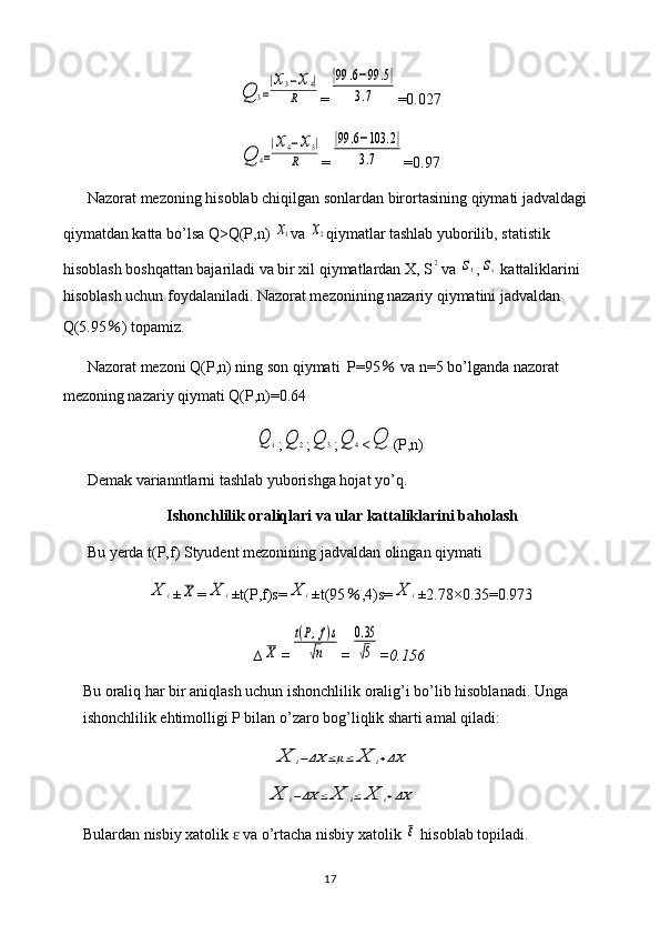 Q	3=
|x3−x4|	
R=	
|99	.6−99	.5|	
3.7 =0.027	
Q	4=
|x4−x5|	
R
=	
|99	.6−103	.2|	
3.7 =0.97
Nazorat mezoning hisoblab chiqilgan sonlardan birortasining qiymati jadvaldagi 
qiymatdan katta bo’lsa Q>Q(P,n) 	
x1 va 	x2 qiymatlar tashlab yuborilib, statistik 
hisoblash boshqattan bajariladi va bir xil qiymatlardan X, S	
2 va 	s1 ,	sx  kattaliklarini 
hisoblash uchun foydalaniladi. Nazorat mezonining nazariy qiymatini jadvaldan 
Q(5.95 ％ ) topamiz.
Nazorat mezoni Q(P,n) ning son qiymati  P=95  	
％ va n=5 bo’lganda nazorat 
mezoning nazariy qiymati Q(P,n)=0.64	
Q	1
;	Q	2 ;	Q	3 ;	Q	4 <	Q (P,n)
Demak varianntlarni tashlab yuborishga hojat yo’q.
Ishonchlilik oraliqlari va ular kattaliklarini baholash
Bu yerda t(P,f) Styudent mezonining jadvaldan olingan qiymati 	
X	i
±	X =	X	i ±t(P,f)s=	X	i ±t(95 ％ ,4)s=	X	i ±2.78×0.35=0.973
∆	
X =	
t(P,f)s	
√n =	
0.35
√5 =0.156
Bu oraliq har bir aniqlash uchun ishonchlilik oralig’i bo’lib hisoblanadi. Unga 
ishonchlilik ehtimolligi P bilan o’zaro bog’liqlik sharti amal qiladi:	
X	i−ΔX	≤μ≤	X	i+ΔX	
X	i−ΔX	≤	X	i≤	X	i+ΔX
Bulardan nisbiy xatolik   va o’rtacha nisbiy xatolik 	
ɛ	ε  hisoblab topiladi.
17 