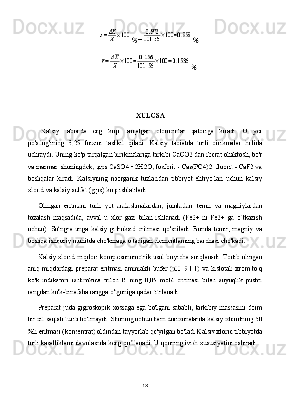 ε=	ΔX
X	×100％ =	0.973	
101	.56	×100	=0.958 ％	
ε=	ΔX
X	×100	=	0.156	
101	.56	×100	=0.1536
％
XULOSA
Kalsiy   tabiatda   eng   ko'p   tarqalgan   elementlar   qatoriga   kiradi.   U   yer
po'stlog'ining   3,25   foizini   tashkil   qiladi.   Kalsiy   tabiatda   turli   birikmalar   holida
uchraydi. Uning ko'p tarqalgan birikmalariga tarkibi CaCO3 dan iborat ohaktosh, bo'r
va marmar, shuningdek, gips CaSO4 • 2H2O, fosforit - Саз(РO4)2, fluorit - CaF2 va
boshqalar   kiradi.   Kalsiyning   noorganik   tuzlaridan   tibbiyot   ehtiyojlari   uchun   kalsiy
xlorid va kalsiy sulfat (gips) ko'p ishlatiladi.
Olingan   eritmani   turli   yot   aralashmalardan,   jumladan,   temir   va   magniylardan
tozalash   maqsadida,   avval   u   xlor   gazi   bilan   ishlanadi   (Fe2+   ni   Fe3+   ga   o‘tkazish
uchun).   So‘ngra   unga   kalsiy   gidroksid   eritmasi   qo'shiladi.   Bunda   temir,   magniy   va
boshqa ishqoriy muhitda cho'kmaga o'tadigan elementlaming barchasi cho'kadi.
Kalsiy xlorid miqdori komplesonometrik usul bo'yicha aniqlanadi. Tortib olingan
aniq miqdordagi  preparat  eritmasi  ammiakli  bufer  (pH=9-l   1)   va  kislotali  xrom  to'q
ko'k   indikatori   ishtirokida   trilon   B   ning   0,05   mol/l   eritmasi   bilan   suyuqlik   pushti
rangdan ko'k-binafsha rangga o'tguniga qadar titrlanadi.
Preparat  juda gigroskopik xossaga  ega bo'lgani  sababli, tarkibiy massasini  doim
bir xil saqlab turib bo'lmaydi. Shuning uchun ham dorixonalarda kalsiy xloridning 50
%li eritmasi (konsentrat) oldindan tayyorlab qo'yilgan bo'ladi.Kalsiy xlorid tibbiyotda
turli kasalliklami davolashda keng qo’llanadi. U qonning ivish xususiyatini oshiradi.
18 