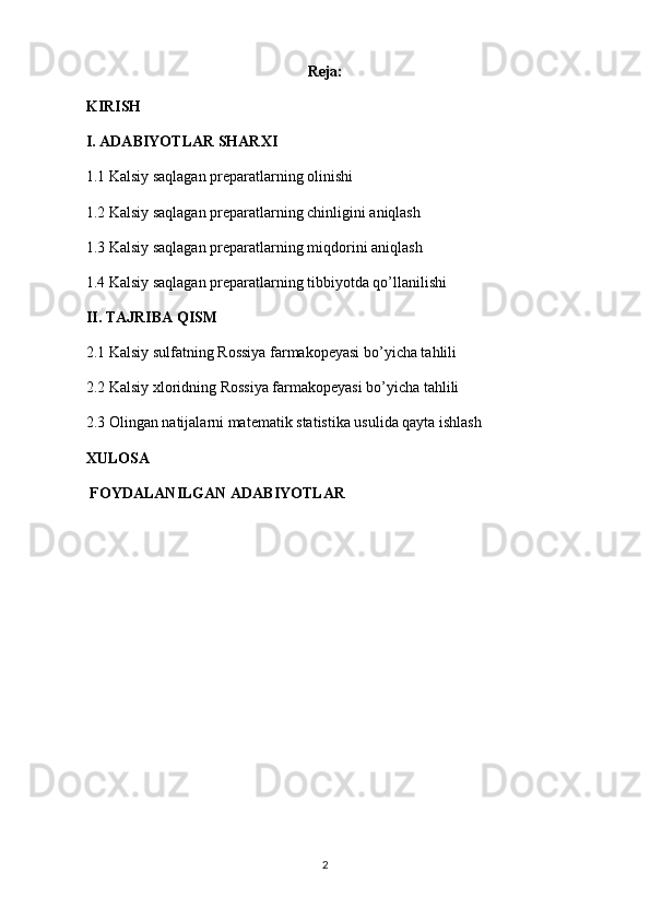 Reja:
KIRISH
I. ADABIYOTLAR SHARXI
1.1 Kalsiy saqlagan preparatlarning olinishi
1.2 Kalsiy saqlagan preparatlarning chinligini aniqlash
1.3 Kalsiy saqlagan preparatlarning miqdorini aniqlash
1.4 Kalsiy saqlagan preparatlarning tibbiyotda qo’llanilishi
II. TAJRIBA QISM
2.1 Kalsiy sulfatning Rossiya farmakopeyasi bo’yicha tahlili
2.2 Kalsiy xloridning Rossiya farmakopeyasi bo’yicha tahlili
2.3 Olingan natijalarni matematik statistika usulida qayta ishlash
XULOSA
 FOYDALANILGAN ADABIYOTLAR
2 