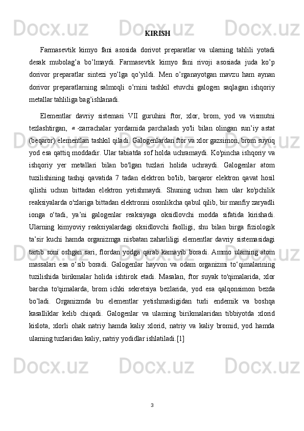 KIRISH
Farmasevtik   kimyo   fani   asosida   dorivot   preparatlar   va   ularning   tahlili   yotadi
desak   mubolag’a   bo’lmaydi.   Farmasevtik   kimyo   fani   rivoji   asosiada   juda   ko’p
dorivor   preparatlar   sintezi   yo’lga   qo’yildi.   Men   o’rganayotgan   mavzu   ham   aynan
dorivor   preparatlarning   salmoqli   o’rnini   tashkil   etuvchi   galogen   saqlagan   ishqoriy
metallar tahliliga bag’ishlanadi.
Elementlar   davriy   sistemasi   VII   guruhini   ftor,   xlor,   brom,   yod   va   vismutni
tezlashtirgan,  α -zarrachalar   yordamida   parchalash   yo'li   bilan   olingan   sun’iy   astat
(beqaror) elementlari tashkil qiladi. Galogenlardan ftor va xlor gazsimon, brom suyuq
yod esa qattiq moddadir. Ular tabiatda sof holda uchramaydi. Ko'pincha ishqoriy va
ishqoriy   yer   metallari   bilan   bo'lgan   tuzlari   holida   uchraydi.   Galogenlar   atom
tuzilishining   tashqi   qavatida   7   tadan   elektron   bo'lib,   barqaror   elektron   qavat   hosil
qilishi   uchun   bittadan   elektron   yetishmaydi.   Shuning   uchun   ham   ular   ko'pchilik
reaksiyalarda o'zlariga bittadan elektronni osonlikcha qabul qilib, bir manfiy zaryadli
ionga   o‘tadi,   ya’ni   galogenlar   reaksiyaga   oksidlovchi   modda   sifatida   kirishadi.
Ularning   kimyoviy   reaksiyalardagi   oksidlovchi   faolligi,   shu   bilan   birga   fiziologik
ta’sir   kuchi   hamda   organizmga   nisbatan   zaharliligi   elementlar   davriy   sistemasidagi
tartib   soni   oshgan   sari,   flordan   yodga   qarab   kamayib   boradi.   Ammo   ulaming   atom
massalari   esa   o‘sib   boradi.   Galogenlar   hayvon   va   odam   organizmi   to‘qimalarining
tuzilishida   birikmalar   holida   ishtirok   etadi.   Masalan,   ftor   suyak   to'qimalarida,   xlor
barcha   to'qimalarda,   brom   ichki   sekretsiya   bezlarida,   yod   esa   qalqonsimon   bezda
bo’ladi.   Organizmda   bu   elementlar   yetishmasligidan   turli   endemik   va   boshqa
kasalliklar   kelib   chiqadi.   Galogenlar   va   ulaming   birikmalaridan   tibbiyotda   xlorid
kislota,   xlorli   ohak   natriy   hamda   kaliy   xlorid,   natriy   va   kaliy   bromid,   yod   hamda
ulaming tuzlaridan kaliy, natriy yodidlar ishlatiladi. [1]
3 