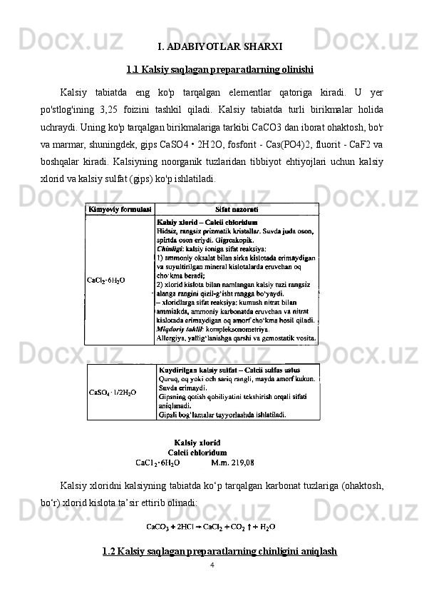 I. ADABIYOTLAR SHARXI
1.1 Kalsiy saqlagan preparatlarning olinishi
Kalsiy   tabiatda   eng   ko'p   tarqalgan   elementlar   qatoriga   kiradi.   U   yer
po'stlog'ining   3,25   foizini   tashkil   qiladi.   Kalsiy   tabiatda   turli   birikmalar   holida
uchraydi. Uning ko'p tarqalgan birikmalariga tarkibi CaCO3 dan iborat ohaktosh, bo'r
va marmar, shuningdek, gips CaSO4 • 2H2O, fosforit - Саз(РO4)2, fluorit - CaF2 va
boshqalar   kiradi.   Kalsiyning   noorganik   tuzlaridan   tibbiyot   ehtiyojlari   uchun   kalsiy
xlorid va kalsiy sulfat (gips) ko'p ishlatiladi.
Kalsiy xloridni kalsiyning tabiatda ko‘p tarqalgan karbonat tuzlariga (ohaktosh,
bo‘r) xlorid kislota ta’sir ettirib olinadi:
1.2 Kalsiy saqlagan preparatlarning chinligini aniqlash
4 