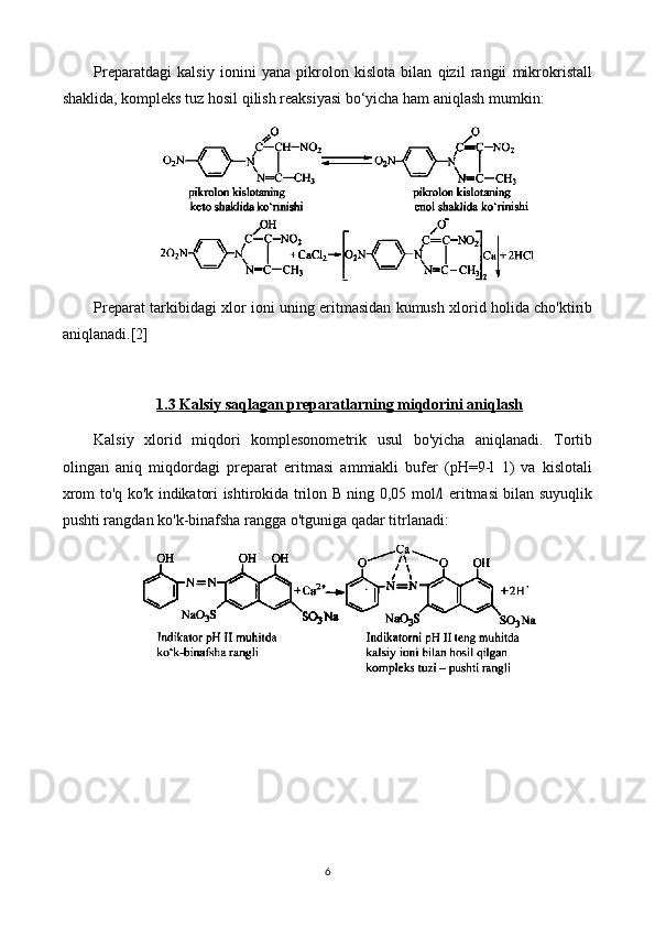 Preparatdagi   kalsiy   ionini   yana   pikrolon   kislota   bilan   qizil   rangii   mikrokristall
shaklida, kompleks tuz hosil qilish reaksiyasi bo‘yicha ham aniqlash mumkin:
Preparat tarkibidagi xlor ioni uning eritmasidan kumush xlorid holida cho'ktirib
aniqlanadi.[2]
1.3 Kalsiy saqlagan preparatlarning miqdorini aniqlash
Kalsiy   xlorid   miqdori   komplesonometrik   usul   bo'yicha   aniqlanadi.   Tortib
olingan   aniq   miqdordagi   preparat   eritmasi   ammiakli   bufer   (pH=9-l   1)   va   kislotali
xrom to'q ko'k indikatori ishtirokida trilon B ning 0,05 mol/l eritmasi bilan suyuqlik
pushti rangdan ko'k-binafsha rangga o'tguniga qadar titrlanadi:
6 