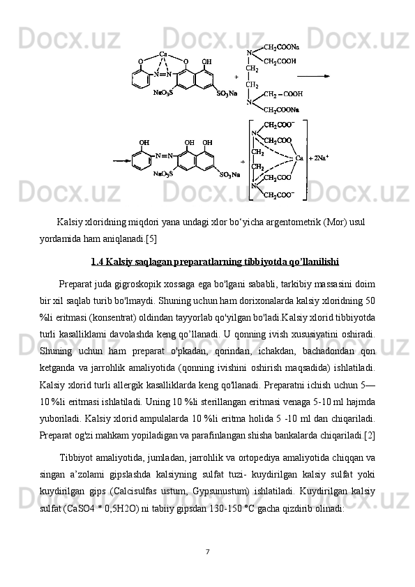  Kalsiy xloridning miqdori yana undagi xlor bo‘yicha argentometrik (Mor) usul 
yordamida ham aniqlanadi.[5]
1.4 Kalsiy saqlagan preparatlarning tibbiyotda qo’llanilishi
Preparat juda gigroskopik xossaga ega bo'lgani sababli, tarkibiy massasini doim
bir xil saqlab turib bo'lmaydi. Shuning uchun ham dorixonalarda kalsiy xloridning 50
%li eritmasi (konsentrat) oldindan tayyorlab qo'yilgan bo'ladi.Kalsiy xlorid tibbiyotda
turli kasalliklami davolashda keng qo’llanadi. U qonning ivish xususiyatini oshiradi.
Shuning   uchun   ham   preparat   o'pkadan,   qorindan,   ichakdan,   bachadondan   qon
ketganda   va   jarrohlik   amaliyotida   (qonning   ivishini   oshirish   maqsadida)   ishlatiladi.
Kalsiy xlorid turli allergik kasalliklarda keng qo'llanadi. Preparatni ichish uchun 5—
10 %li eritmasi ishlatiladi. Uning 10 %li sterillangan eritmasi venaga 5-10 ml hajmda
yuboriladi. Kalsiy xlorid ampulalarda 10 %li eritma holida 5 -10 ml dan chiqariladi.
Preparat og'zi mahkam yopiladigan va parafinlangan shisha bankalarda chiqariladi.[2]
Tibbiyot amaliyotida, jumladan, jarrohlik va ortopediya amaliyotida chiqqan va
singan   a’zolami   gipslashda   kalsiyning   sulfat   tuzi-   kuydirilgan   kalsiy   sulfat   yoki
kuydirilgan   gips   (Calcisulfas   ustum,   Gypsunustum)   ishlatiladi.   Kuydirilgan   kalsiy
sulfat (CaSO4 * 0,5H2O) ni tabiiy gipsdan 130-150 °C gacha qizdirib olinadi:
7 