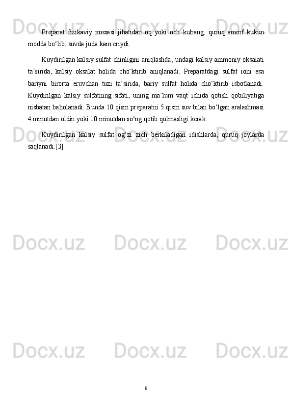 Preparat   fizikaviy   xossasi   jihatidan   oq   yoki   och   kulrang,   quruq   amorf   kukun
modda bo‘lib, suvda juda kam eriydi.
Kuydirilgan kalsiy sulfat chinligini aniqlashda, undagi kalsiy ammoniy oksaiati
ta’sirida,   kalsiy   oksalat   holida   cho‘ktirib   aniqlanadi.   Preparatdagi   sulfat   ioni   esa
bariyni   birorta   eruvchan   tuzi   ta’sirida,   bariy   sulfat   holida   cho‘ktirib   isbotlanadi.
Kuydirilgan   kalsiy   sulfatning   sifati,   uning   ma’lum   vaqt   ichida   qotish   qobiliyatiga
nisbatan baholanadi. Bunda 10 qism preparatni 5 qism suv bilan bo‘lgan aralashmasi
4 minutdan oldin yoki 10 minutdan so‘ng qotib qolmasligi kerak.
Kuydirilgan   kalsiy   sulfat   og‘zi   zich   berkiladigan   idishlarda,   quruq   joylarda
saqlanadi.[3]
8 
