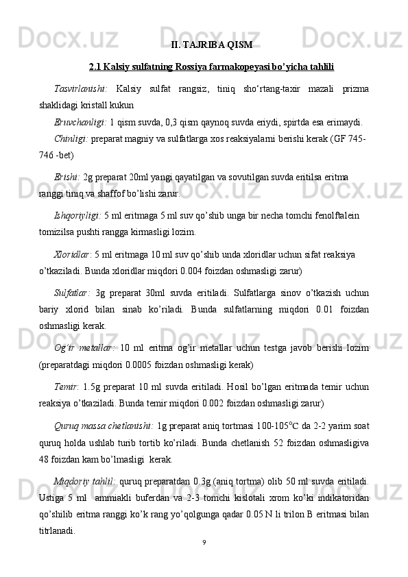 II. TAJRIBA QISM
2.1 Kalsiy sulfatning Rossiya farmakopeyasi bo’yicha tahlili
Tasvirlanishi:   Kalsiy   sulfat   rangsiz,   tiniq   sho‘rtang-taxir   mazali   prizma
shaklidagi kristall kukun 
Eruvchanligi:   1 qism suvda, 0,3 qism qaynoq suvda eriydi, spirtda esa erimaydi.
Chinligi:  preparat  magniy  va  sulfat larga xos reaksiyalarni berishi kerak   (GF 74 5-
746 - bet)
Erishi:   2 g preparat  2 0ml yangi qayatilgan va sovutilgan suvda eritilsa eritma 
ranggi tiniq va shaffof bo’lishi zarur.
Ishqoriyligi:   5 ml  eritmaga  5 ml suv qo’shib unga  bir  necha  tomchi fenolftalein 
tomizilsa pushti rangga kirmasligi lozim.
Xloridlar : 5 ml  eritmaga  10 ml suv qo’shib unda xloridlar uchun sifat reaksiya 
o’tkaziladi. Bunda xloridlar miqdori 0.004 foizdan oshmasligi zarur)
Sulfatlar:   3g   preparat   30ml   suvda   eritiladi.   Sulfatlarga   sinov   o’tkazish   uchun
bariy   xlorid   bilan   sinab   ko’riladi.   Bunda   sulfatlarning   miqdori   0.01   foizdan
oshmasligi kerak.
Og’ir   metallar:   10   ml   eritma   og’ir   metallar   uchun   testga   javob   berishi   lozim
(preparatdagi miqdori 0.00 05  foizdan oshmasligi kerak)
Temir :   1.5g   preparat   10   ml   suvda   eritiladi.   Hosil   bo’lgan   eritmada   temir   uchun
reaksiya o’tkaziladi. Bunda temir miqdori 0.002 foizdan oshmasligi zarur)
Quruq massa chetlanishi:  1g preparat aniq tortmasi 1 00-105 ℃  da  2-2 yarim  soat
quruq  holda u s hlab   t urib  tortib  ko’riladi. Bunda  chetlanish   52 foiz dan oshmasligi va
48 foizdan kam bo’lmasligi   kerak.
Miqdoriy tahlil:   quruq preparatdan 0. 3 g (aniq tortma) olib   5 0 ml suvda eritiladi.
Ustiga   5   ml     ammiakli   bufer dan   va   2-3   tomchi   kislotali   xrom   ko’ki   indikatori dan
qo’shilib eritma ranggi  ko’k  rang  yo’qol gunga qadar 0. 05  N li  trilon B  eritmasi bilan
titrlanadi.
9 