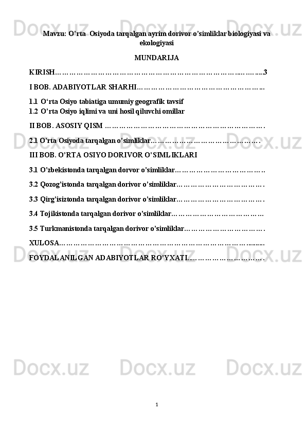 Mavzu:  O’rta  Osiyoda tarqalgan ayrim dorivor o’simliklar biologiyasi va
ekologiyasi
MUNDARIJA
KIRISH…………………………………………………………………..….….....3
I BOB. ADABIYOTLAR SHARHI……………………………………………...
1.1 O‘rta Osiyo tabiatiga umumiy geografik tavsif
1.2 O’rta Osiyo iqlimi va uni hosil qiluvchi omillar
II BOB. ASOSIY QISM ………………………………………………………….
2.1   O’rta Osiyoda tarqalgan o’simliklar……………………………………….
III BOB. O’RTA OSIYO DORIVOR O’SIMLIKLARI
3.1 O’zbekistonda tarqalgan dorvor o’simliklar………………………………..
3.2 Qozog’istonda tarqalgan dorivor o’simliklar……………………………….
3.3 Qirg’isiztonda tarqalgan dorivor o’simliklar……………………………….
3.4 Tojikistonda tarqalgan dorivor o’simliklar…………………………………
3.5 Turkmanistonda tarqalgan dorivor o’simliklar…………………………….
XULOSA……………………………………………………………………..........
FOYDALANILGAN ADABIYOTLAR RO’YXATI..………………………….
1 