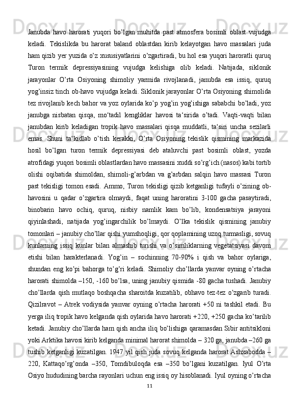 Janubda   havo   harorati   yuqori   bo’lgan   muhitda   past   atmosfera   bosimli   oblast   vujudga
keladi.   Tekislikda   bu   harorat   baland   oblastdan   kirib   kelayotgan   havo   massalari   juda
ham qizib yer yuzida o’z xususiyatlarini o’zgartiradi, bu hol esa yuqori haroratli quruq
Turon   termik   depressiyasining   vujudga   kelishiga   olib   keladi.   Natijada,   siklonik
jarayonlar   O’rta   Osiyoning   shimoliy   yarmida   rivojlanadi,   janubda   esa   issiq,   quruq
yog’insiz tinch ob-havo vujudga keladi. Siklonik jarayonlar O’rta Osiyoning shimolida
tez rivojlanib kech bahor va yoz oylarida ko’p yog’in yog’ishiga sababchi bo’ladi, yoz
janubga   nisbatan   qisqa,   mo‘tadil   kengliklar   havosi   ta‘sirida   o’tadi.   Vaqti-vaqti   bilan
janubdan   kirib   keladigan   tropik   havo   massalari   qisqa   muddatli,   ta‘siri   uncha   sezilarli
emas.   Shuni   ta‘kidlab   o’tish   kerakki,   O’rta   Osiyoning   tekislik   qismining   markazida
hosil   bo’lgan   turon   termik   depressiyasi   deb   ataluvchi   past   bosimli   oblast,   yozda
atrofidagi yuqori bosimli oblastlardan havo massasini xuddi so’rg’ich (nasos) kabi tortib
olishi   oqibatida   shimoldan,   shimoli-g’arbdan   va   g’arbdan   salqin   havo   massasi   Turon
past  tekisligi  tomon esadi.  Ammo, Turon tekisligi  qizib ketganligi  tufayli o’zining ob-
havosini   u   qadar   o’zgartira   olmaydi,   faqat   uning   haroratini   3-100   gacha   pasaytiradi,
binobarin   havo   ochiq,   quruq,   nisbiy   namlik   kam   bo’lib,   kondensatsiya   jarayoni
qiyinlashadi,   natijada   yog’ingarchilik   bo’lmaydi.   O’lka   tekislik   qismining   janubiy
tomonlari – janubiy cho’llar qishi yumshoqligi, qor qoplamining uzoq turmasligi, sovuq
kunlarning   issiq   kunlar   bilan   almashib   turishi   va   o’simliklarning   vegetatsiyasi   davom
etishi   bilan   harakterlanadi.   Yog’in   –   sochinning   70-90%   i   qish   va   bahor   oylariga,
shundan  eng   ko’pi  bahorga  to’g’ri   keladi.  Shimoliy  cho’llarda  yanvar   oyning  o’rtacha
harorati shimolda –150, -160 bo’lsa, uning janubiy qismida -80 gacha tushadi. Janubiy
cho’llarda   qish   mutlaqo   boshqacha   sharoitda   kuzatilib,   obhavo   tez-tez   o’zgarib   turadi.
Qizilravot   –   Atrek   vodiysida   yanvar   oyning   o’rtacha   harorati   +50   ni   tashkil   etadi.   Bu
yerga iliq tropik havo kelganda qish oylarida havo harorati +220, +250 gacha ko’tarilib
ketadi. Janubiy cho’llarda ham qish ancha iliq bo’lishiga qaramasdan Sibir antitsikloni
yoki Arktika havosi kirib kelganda minimal harorat shimolda – 320 ga, janubda –260 ga
tushib ketganligi  kuzatilgan. 1947 yil  qish juda sovuq kelganda harorat  Ashxabodda –
220,   Kattaqo’rg’onda   –350,   Tomdibuloqda   esa   –350   bo’lgani   kuzatilgan.   Iyul   O’rta
Osiyo hududining barcha rayonlari uchun eng issiq oy hisoblanadi. Iyul oyning o’rtacha
11 