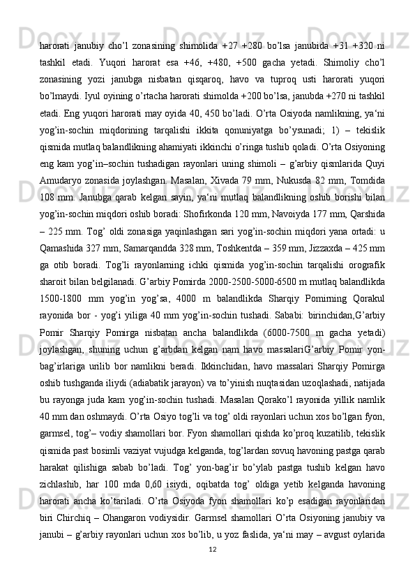 harorati   janubiy   cho’l   zonasining   shimolida   +27   +280   bo’lsa   janubida   +31   +320   ni
tashkil   etadi.   Yuqori   harorat   esa   +46,   +480,   +500   gacha   yetadi.   Shimoliy   cho’l
zonasining   yozi   janubga   nisbatan   qisqaroq,   havo   va   tuproq   usti   harorati   yuqori
bo’lmaydi. Iyul oyining o’rtacha harorati shimolda +200 bo’lsa, janubda +270 ni tashkil
etadi. Eng yuqori harorati may oyida 40, 450 bo’ladi. O’rta Osiyoda namlikning, ya‘ni
yog’in-sochin   miqdorining   tarqalishi   ikkita   qonuniyatga   bo’ysunadi;   1)   –   tekislik
qismida mutlaq balandlikning ahamiyati ikkinchi o’ringa tushib qoladi. O’rta Osiyoning
eng   kam   yog’in–sochin   tushadigan   rayonlari   uning   shimoli   –   g’arbiy   qismlarida   Quyi
Amudaryo   zonasida   joylashgan.   Masalan,   Xivada   79   mm,   Nukusda   82   mm,   Tomdida
108   mm.   Janubga   qarab   kelgan   sayin,   ya‘ni   mutlaq   balandlikning   oshib   borishi   bilan
yog’in-sochin miqdori oshib boradi: Shofirkonda 120 mm, Navoiyda 177 mm, Qarshida
– 225 mm. Tog’  oldi zonasiga yaqinlashgan  sari yog’in-sochin miqdori yana ortadi: u
Qamashida 327 mm, Samarqandda 328 mm, Toshkentda – 359 mm, Jizzaxda – 425 mm
ga   otib   boradi.   Tog’li   rayonlarning   ichki   qismida   yog’in-sochin   tarqalishi   orografik
sharoit bilan belgilanadi. G’arbiy Pomirda 2000-2500-5000-6500 m mutlaq balandlikda
1500-1800   mm   yog’in   yog’sa,   4000   m   balandlikda   Sharqiy   Pomirning   Qorakul
rayonida   bor   -   yog’i   yiliga   40   mm   yog’in-sochin   tushadi.   Sababi:   birinchidan,G’arbiy
Pomir   Sharqiy   Pomirga   nisbatan   ancha   balandlikda   (6000-7500   m   gacha   yetadi)
joylashgan,   shuning   uchun   g’arbdan   kelgan   nam   havo   massalariG’arbiy   Pomir   yon-
bag’irlariga   urilib   bor   namlikni   beradi.   Ikkinchidan,   havo   massalari   Sharqiy   Pomirga
oshib tushganda iliydi (adiabatik jarayon) va to’yinish nuqtasidan uzoqlashadi, natijada
bu   rayonga   juda   kam   yog’in-sochin   tushadi.   Masalan   Qorako’l   rayonida   yillik   namlik
40 mm dan oshmaydi. O’rta Osiyo tog’li va tog’ oldi rayonlari uchun xos bo’lgan fyon,
garmsel, tog’– vodiy shamollari bor. Fyon shamollari qishda ko’proq kuzatilib, tekislik
qismida past bosimli vaziyat vujudga kelganda, tog’lardan sovuq havoning pastga qarab
harakat   qilishiga   sabab   bo’ladi.   Tog’   yon-bag’ir   bo’ylab   pastga   tushib   kelgan   havo
zichlashib,   har   100   mda   0,60   isiydi,   oqibatda   tog’   oldiga   yetib   kelganda   havoning
harorati   ancha   ko’tariladi.   O’rta   Osiyoda   fyon   shamollari   ko’p   esadigan   rayonlaridan
biri  Chirchiq – Ohangaron vodiysidir. Garmsel  shamollari  O’rta Osiyoning janubiy va
janubi – g’arbiy rayonlari uchun xos bo’lib, u yoz faslida, ya‘ni may – avgust oylarida
12 